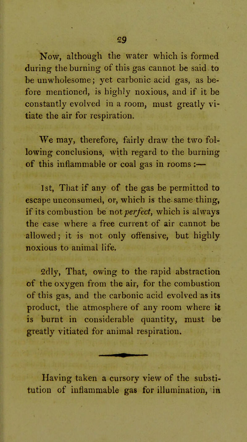 Now, although the water which is formed during the burning of this gas cannot be said to be unwholesome; yet carbonic acid gas, as be- fore mentioned, is highly noxious, and if it be constantly evolved in a room, must greatly vi- tiate the air for respiration. We may, therefore, fairly draw the two fol- lowing conclusions, with regard to the burning of this inflammable or coal gas in rooms :— 1st, That if any of the gas be permitted to escape unconsumed, or, which is the-same thing, if its combustion be not perfect, which is always the case where a free current of air cannot be allowed; it is not only offensive, but highly noxious to animal life. 2dly, That, owing to the rapid abstraction of the oxygen from the air, for the combustion of this gas, and the carbonic acid evolved as its product, the atmosphere of any room where it is burnt in considerable quantity, must be greatly vitiated for animal respiration. Having taken a cursory view of the substi- tution of inflammable gas for illumination, ia