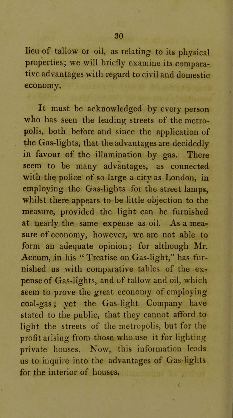 lieu of tallow or oil, as relating to its physical properties; we will briefly examine its compara- tive advantages with regard to civil and domestic economy. It must be acknowledged by every person who has seen the leading streets of the metro- polis, both before and since the application of the Gas-lights, that the advantages are decidedly in favour of the illumination by gas. There seem to be many advantages, as connected with the police of so large a city as London, in employing the Gas-lights for the street lamps, whilst there appears to be little objection to the measure, provided the light can be furnished at nearly the same expense as oil. As a mea- sure of economy, however, we are not able to form an adequate opinion; for although Mr. Accum, in his *' Treatise on Gas-light, has fur- nished us with comparative tables of the ex- pense of Gas-lights, and of tallow and oil, which seem to prove the great economy of employing coal-gas; yet the Gas-light Company have stated to the public, that they cannot afford to light the streets of the metropolis, but for the profit arising from those who use it for lighting private houses. Now, this information leads us to inquire into the advantages of Gas-lights for the interior of houses.