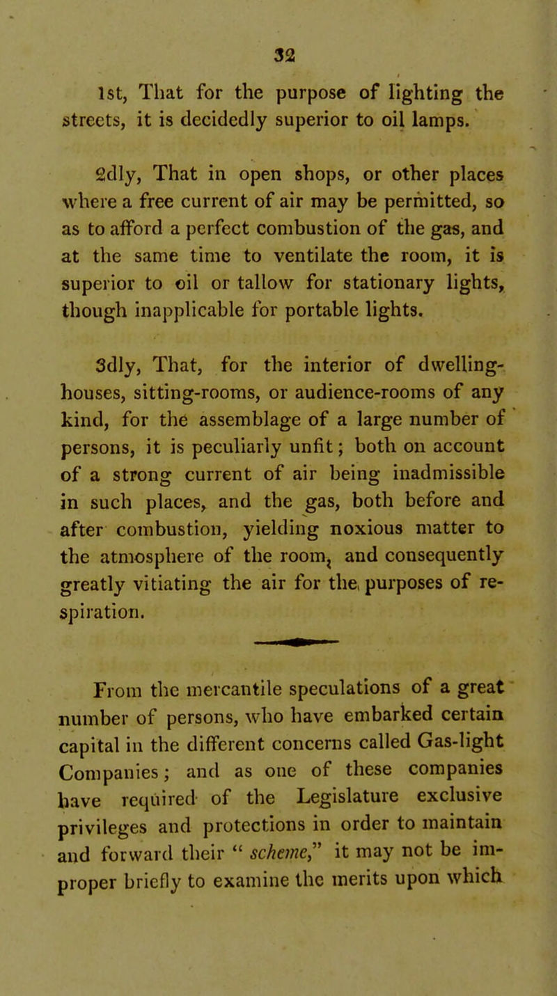 1st, That for the purpose of lighting the streets, it is decidedly superior to oil lamps. 2dly, That in open shops, or other places where a free current of air may be permitted, so as to afford a perfect combustion of the gas, and at the same time to ventilate the room, it is superior to oil or tallow for stationary lights, though Inapplicable for portable lights. Sdly, That, for the interior of dwelling- houses, sitting-rooms, or audience-rooms of any kind, for the assemblage of a large number of persons, it is peculiarly unfit; both on account of a strong current of air being inadmissible in such places, and the gas, both before and after combustion, yielding noxious matter to the atmosphere of the room^ and consequently greatly vitiating the air for the, purposes of re- spiration. From the mercantile speculations of a great number of persons, who have embarked certain capital in the different concerns called Gas-light Companies; and as one of these companies have required of the Legislature exclusive privileges and protections in order to maintain and forward their  scheme,'' it may not be im- proper briefly to examine the merits upon which