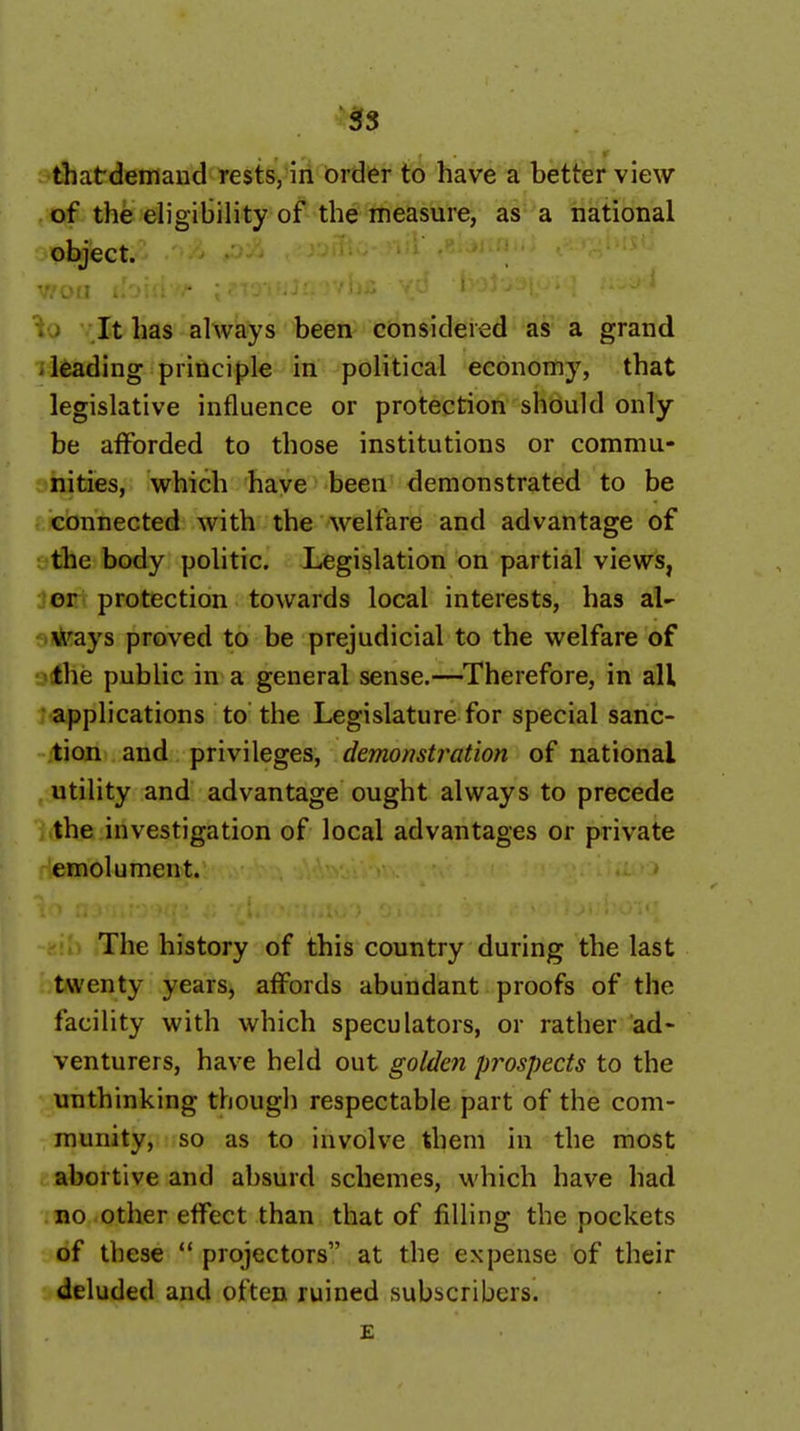 5s thatdemand rests, in order to have a better view of the eligibility of the measure, as a national object. It has always been considered as a grand 'leading principle in political economy, that legislative influence or protection should only be afforded to those institutions or commu- nities, which have been demonstrated to be connected with the welfare and advantage of the body politic. Legislation on partial views, or protection towards local interests, has ways proved to be prejudicial to the welfare of the public in a general sense.—Therefore, in all applications to the Legislature for special sanc- tion and privileges, demonstration of national utility and advantage ought always to precede the investigation of local advantages or private emolument. The history of this country during the last twenty years, affords abundant proofs of the facility with which speculators, or rather ad- venturers, have held out golden prospects to the unthinking though respectable part of the com- munity, so as to involve them in the most abortive and absurd schemes, which have had no other effect than that of filling the pockets of these  projectors at the expense of their deluded and often ruined subscribers. E