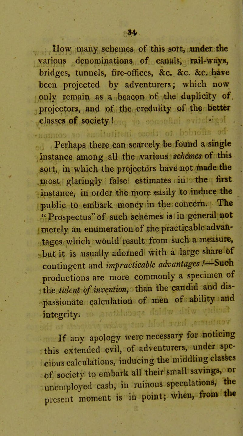 34» How many schemes of this soft, under the various denominations of canals, rail-ways, bridges, tunnels, fire-offices, &c, &c. &c. Ime been projected by adventurers; which now only remain as a bqacon of the duplicity of, projectors, and of tjle, credulity of the better classes of society! ' . ;, 1..*. I ..■■-.V- Perhaps there can scarcely be found a single instance among all the various schemes of this sort, in which the projisctdrs have not made the most glaringly false estimates in the first instance, in order the more easily to induce the public to embark mondy in the concern. The . .''iJ^rospectus of such schemes is in general not ' merely an enumeration of the practicable advafi- tages which would result from such a measure, but it is usually adorned with a large share 6f contingent and impracticable advantages!—Such productions are more commonly a specimen of the talent of invention, than the candid and dis- passionate calculation of men of ability aitd integrity. If any apology were necessary for noticing this extended evil, of adventurers, under spe- cibus calculations, inducing the middling clashes of society to embark all their small savings, or unemployed cash, in ruinous speculations, the present moment is in point; when, from the