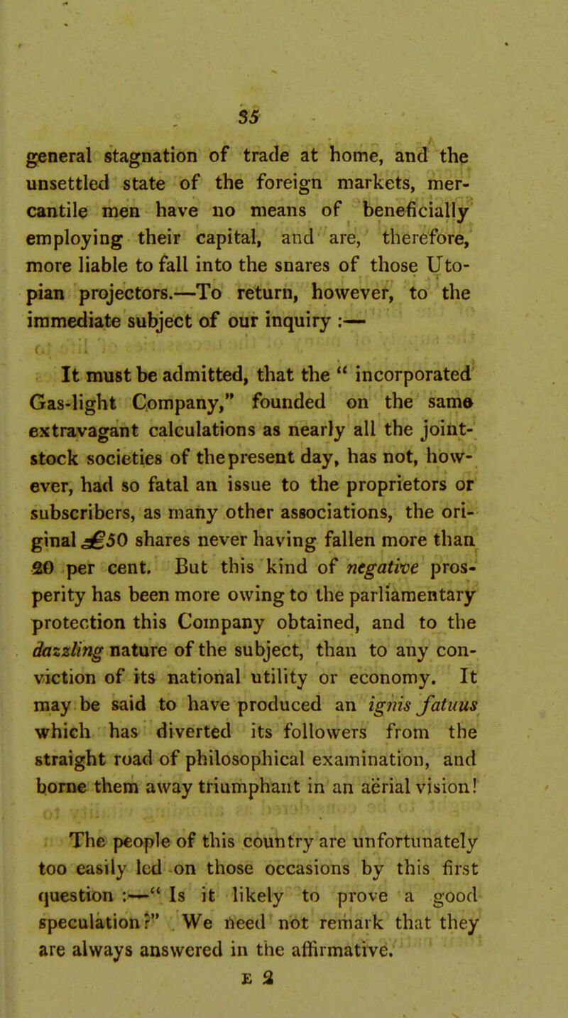 general stagnation of trade at home, and th^ unsettled state of the foreign markets, mer- cantile men have no means of beneficially employing their capital, and are, therefore, more liable to fall into the snares of those Uto- pian projectors.—To return, however, to the immediate subject of our inquiry :— It must be admitted, that the  incorporated Gas-light Company, founded on the same extravagant calculations as nearly all the joint- stock societies of the present day, has not, how- ever, had so fatal an issue to the proprietors or subscribers, as many other associations, the ori- ginal 5^50 shares never having fallen more than 20 per cent. But this kind of negative pros- perity has been more owing to the parliamentary protection this Company obtained, and to the dazzling nature of the subject, than to any con- viction of its national utility or economy. It may be said to have produced an ig?ns fotuus which has diverted its followers from the straight road of philosophical examination, and borne them away triumphant in an aerial vision! The people of this country are unfortunately too easily led on those occasions by this first question :— Is it likely to prove a good speculation ? We need not remark that they are always answered in the affirmative. £ 3