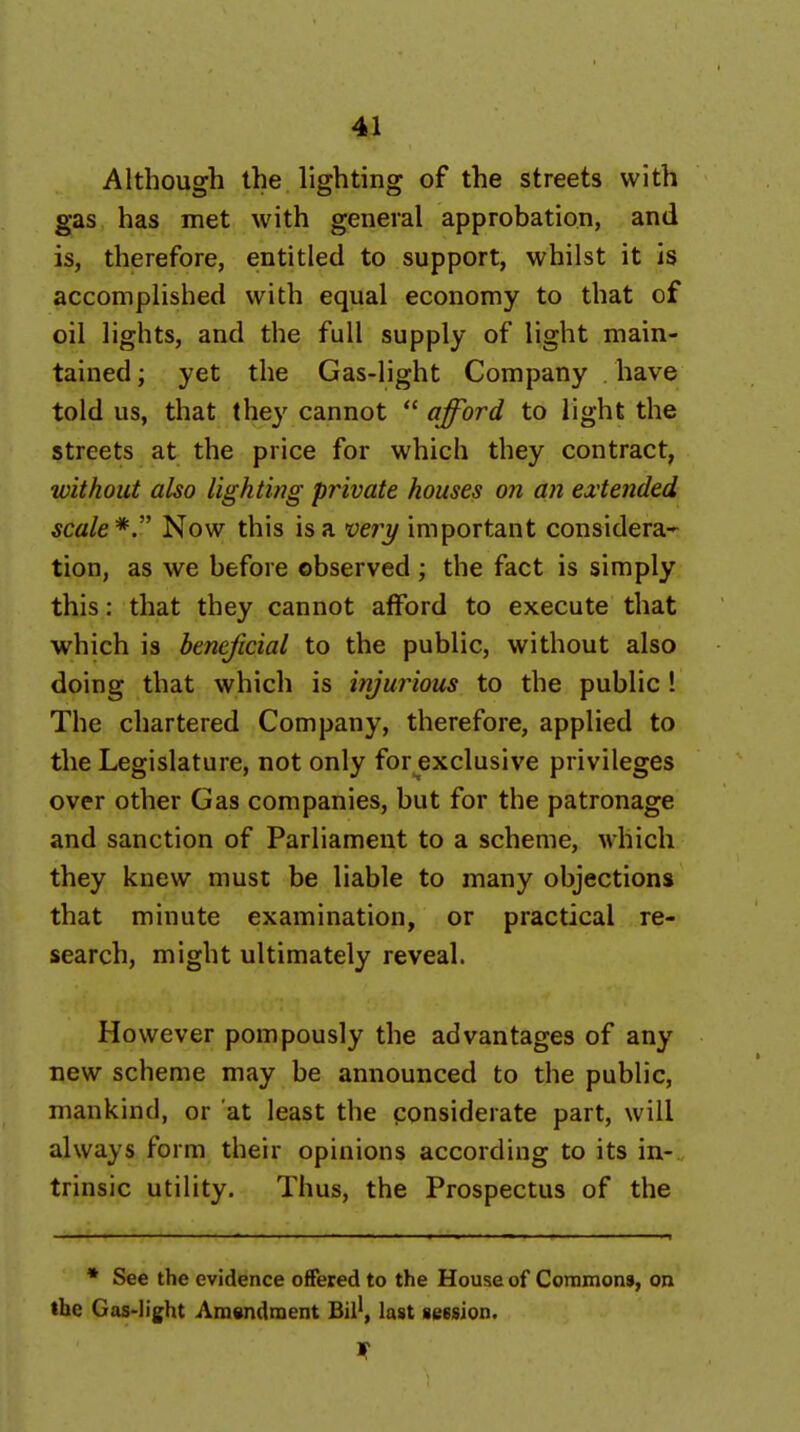 Although the lighting of the streets with gas has met with general approbation, and is, therefore, entitled to support, whilst it is accomplished with equal economy to that of oil lights, and the full supply of light main- tained ; yet the Gas-light Company have told us, that they cannot  afford to light the streets at the price for which they contract, without also lightwg private houses on an contended scale*. Now this is a veiy important considera- tion, as we before observed; the fact is simply this: that they cannot afford to execute that which is beneficial to the public, without also doing that which is injurious to the public ! The chartered Company, therefore, applied to the Legislature, not only for exclusive privileges over other Gas companies, but for the patronage and sanction of Parliament to a scheme, which they knew must be liable to many objections that minute examination, or practical re- search, might ultimately reveal. However pompously the advantages of any new scheme may be announced to the public, mankind, or at least the considerate part, will always form their opinions according to its in- trinsic utility. Thus, the Prospectus of the * See the evidence offered to the House of Coniinons, on the Gas-light Amendment Bil*, last seesion.