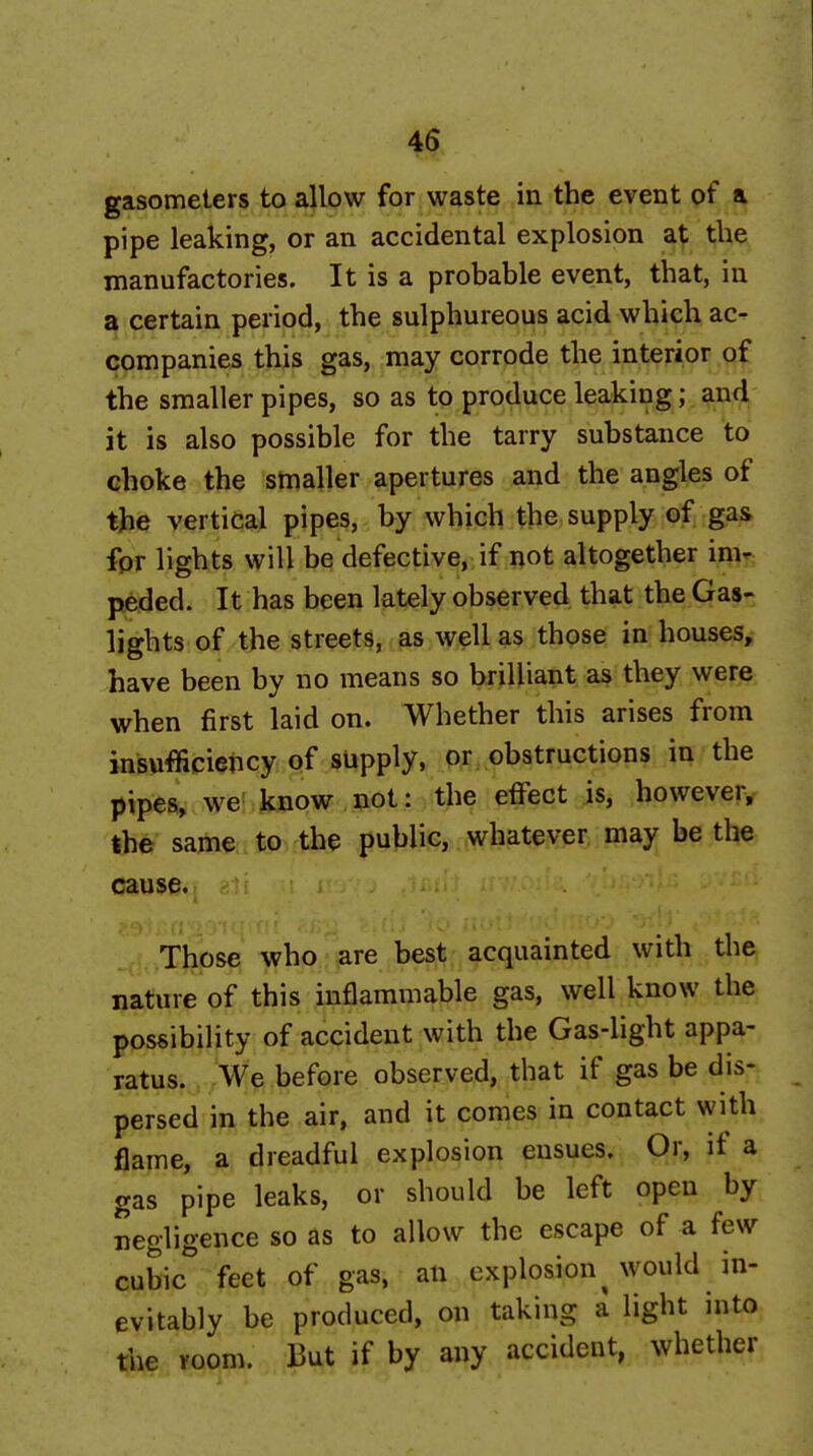 gasometers to allow for waste in the event of a pipe leaking, or an accidental explosion at the manufactories. It is a probable event, that, in a certain period, the sulphureous acid which ac- companies this gas, may corrode the interior of the smaller pipes, so as to produce leaking; and it is also possible for the tarry substance to choke the smaller apertures and the angles of the vertical pipes, by which the supply of gas fpr lights will be defective, if not altogether im- peded. It has been lately observed that the Gas- lights of the streets, as well as those in houses, have been by no means so brilliant as they were when first laid on. Whether this arises from insufficiency of supply, or obstructions in the pipes, we- know not: the effect is, however, the same , to the public^ .^whatever may be the cause. Those who are best acquainted with the nature of this inflammable gas, well know the possibility of accident with the Gas-light appa- ratus. We before observed, that if gas be dis- persed in the air, and it comes in contact with flame, a dreadful explosion ensues. Or, if a gas pipe leaks, or should be left open by negligence so as to allow the escape of a few cubic feet of gas, an explosion^ would in- evitably be produced, on taking a light mto the room. But if by any accident, whether