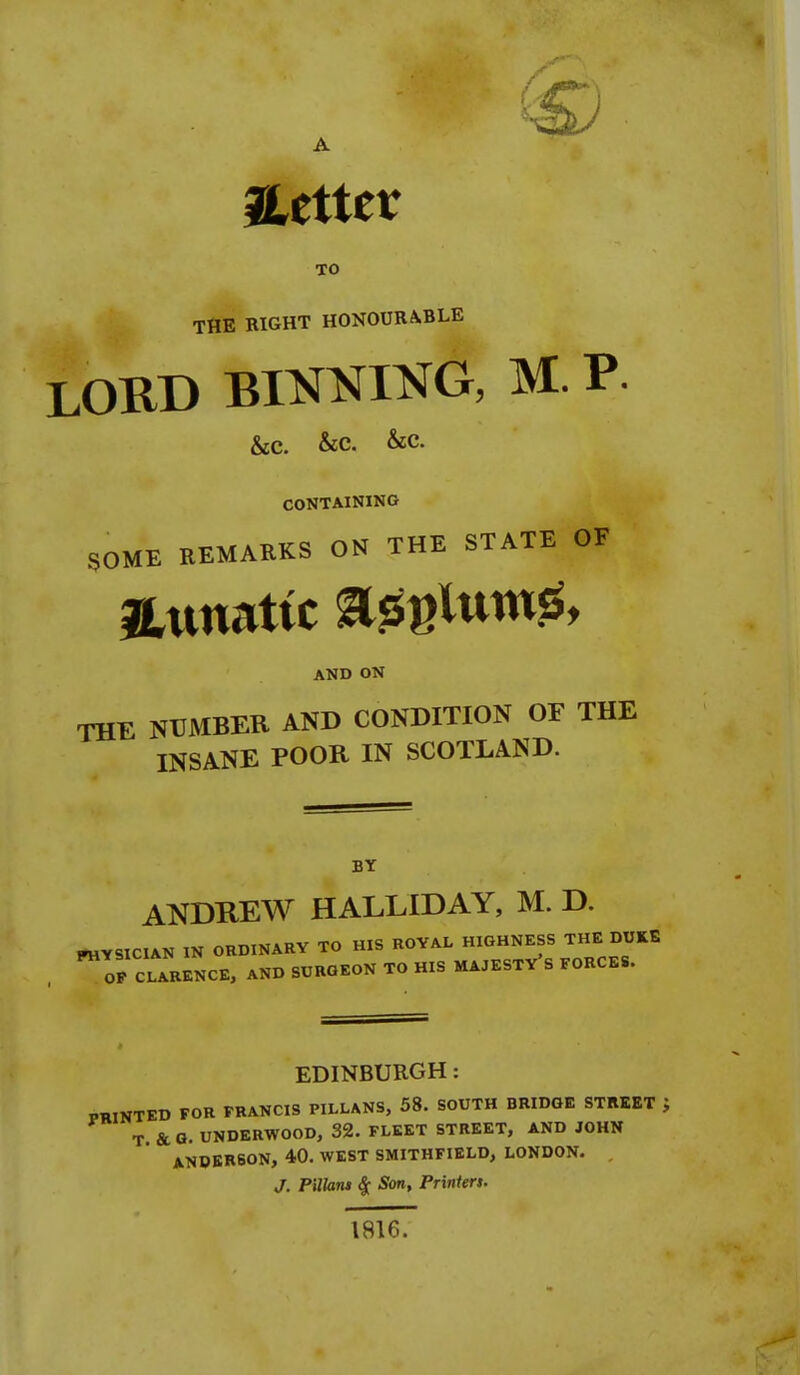 JLetter TO THE RIGHT HONOURABLE LORD BIMING, M. P. &c. &c. &c. CONTAINING SOME REMARKS ON THE STATE OF jLunattc ^^^Inm^, AND ON THE NUMBER AND CONDITION OF THE INSANE POOR IN SCOTLAND. BY ANDREW HALLIDAY, M. D. rtiYSICIAN IN ORDINARY TO HIS ROYAL HIGHNESS THE DUKE OF CLARENCE, AND SURGEON TO HIS MA.ESTV's FORCES. EDINBURGH: PRINTED FOR FRANCIS PILLANS, 58. SOUTH BRIDGE STllEET T &G. UNDERWOOD, 32. FLEET STREET, AND JOHN ANDERSON, 40. WEST SMITHFIELD, LONDON. , J. Pillaru ^ Son, Printen. 1816.