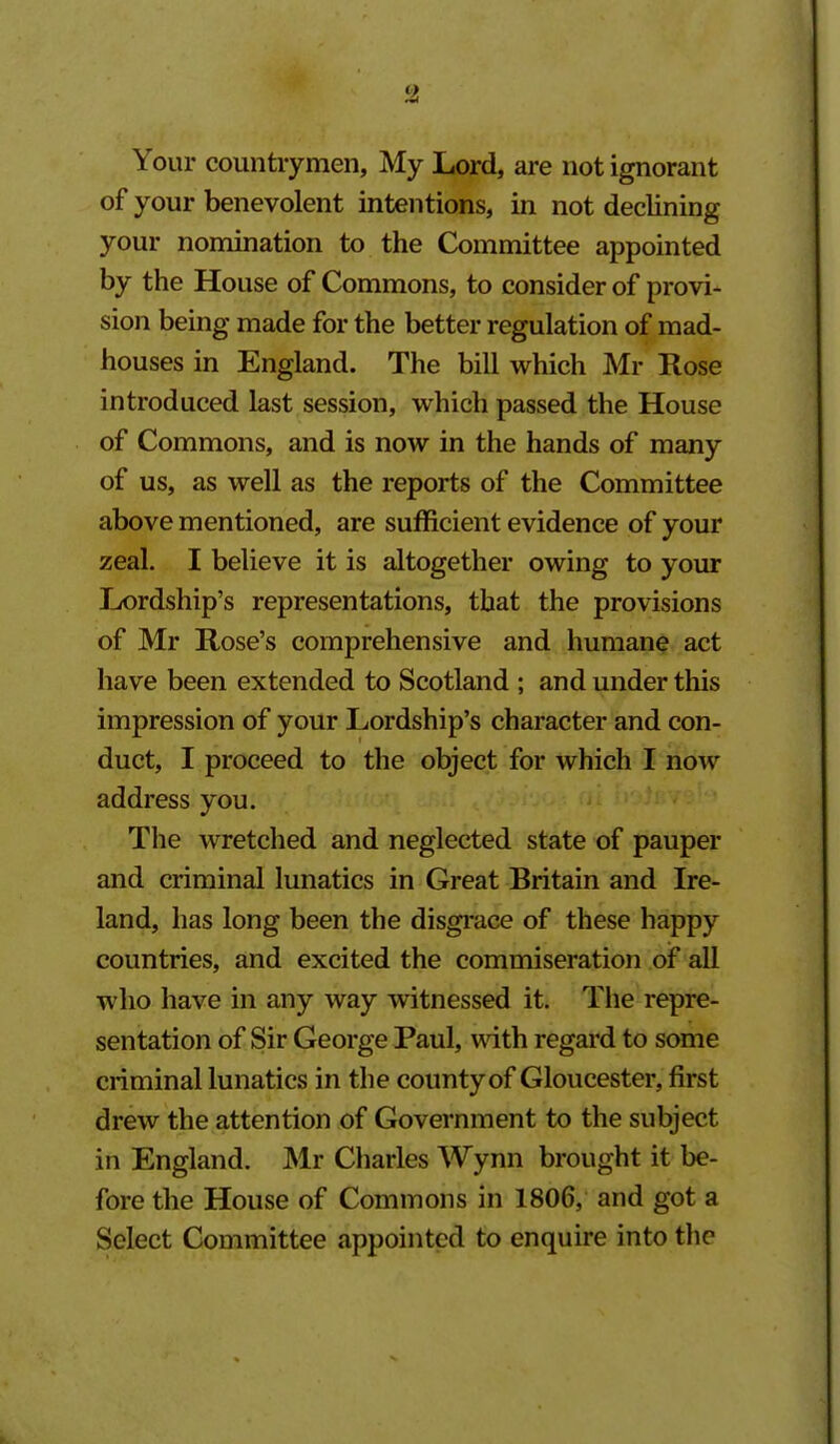 Your countrymen. My Lord, are not ignorant of your benevolent intentions, in not declining your nomination to the Committee appointed by the House of Commons, to consider of provi- sion being made for the better regulation of mad- houses in England. The bill which Mr Rose introduced last session, which passed the House of Commons, and is now in the hands of many of us, as well as the reports of the Committee above mentioned, are sufficient evidence of your zeal. I believe it is altogether owing to your Lordship's representations, that the provisions of Mr Rose's comprehensive and humane act have been extended to Scotland ; and under this impression of your Lordship's character and con- duct, I proceed to the object for which I now address you. The wretched and neglected state of pauper and criminal lunatics in Great Britain and Ire- land, has long been the disgrace of these happy countries, and excited the commiseration of all who have in any way witnessed it. The repre- sentation of Sir George Paul, wdth regard to some criminal lunatics in the county of Gloucester, first drew the attention of Government to the subject in England. Mr Charles Wynn brought it be- fore the House of Commons in 1806, and got a Select Committee appointed to enquire into the