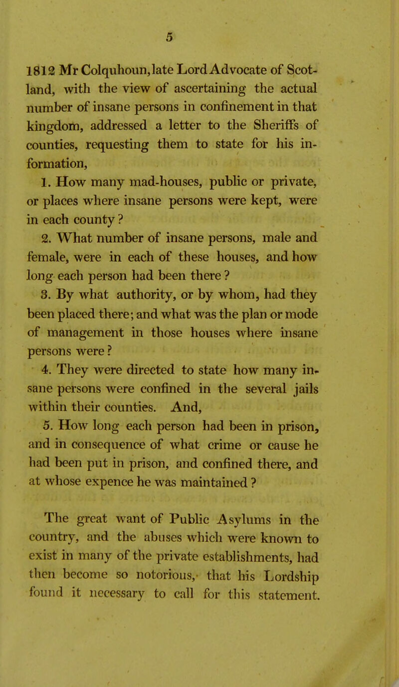 1812 Mr Colquhoun,late Lord Advocate of Scot- land, with the view of ascertaining the actual number of insane persons in confinement in that kingdom, addressed a letter to the Sheriffs of counties, requesting them to state for his in- formation, 1. How many mad-houses, public or private, or places where insane persons were kept, were in each county ? 2. What number of insane persons, male and female, were in each of these houses, and how long each person had been there ? 3. By what authority, or by whom, had they been placed there; and what was the plan or mode of management in those houses where insane persons were ? 4. They were directed to state how many in- sane persons were confined in the several jails within their counties. And, 5. How long each person had been in prison, and in consequence of what crime or cause he had been put in prison, and confined there, and at whose expence he was maintained ? The great want of Public Asylums in the country, and the abuses which were known to exist in many of the private estabHshments, had then become so notorious, that his Lordship found it necessary to call for tliis statement.