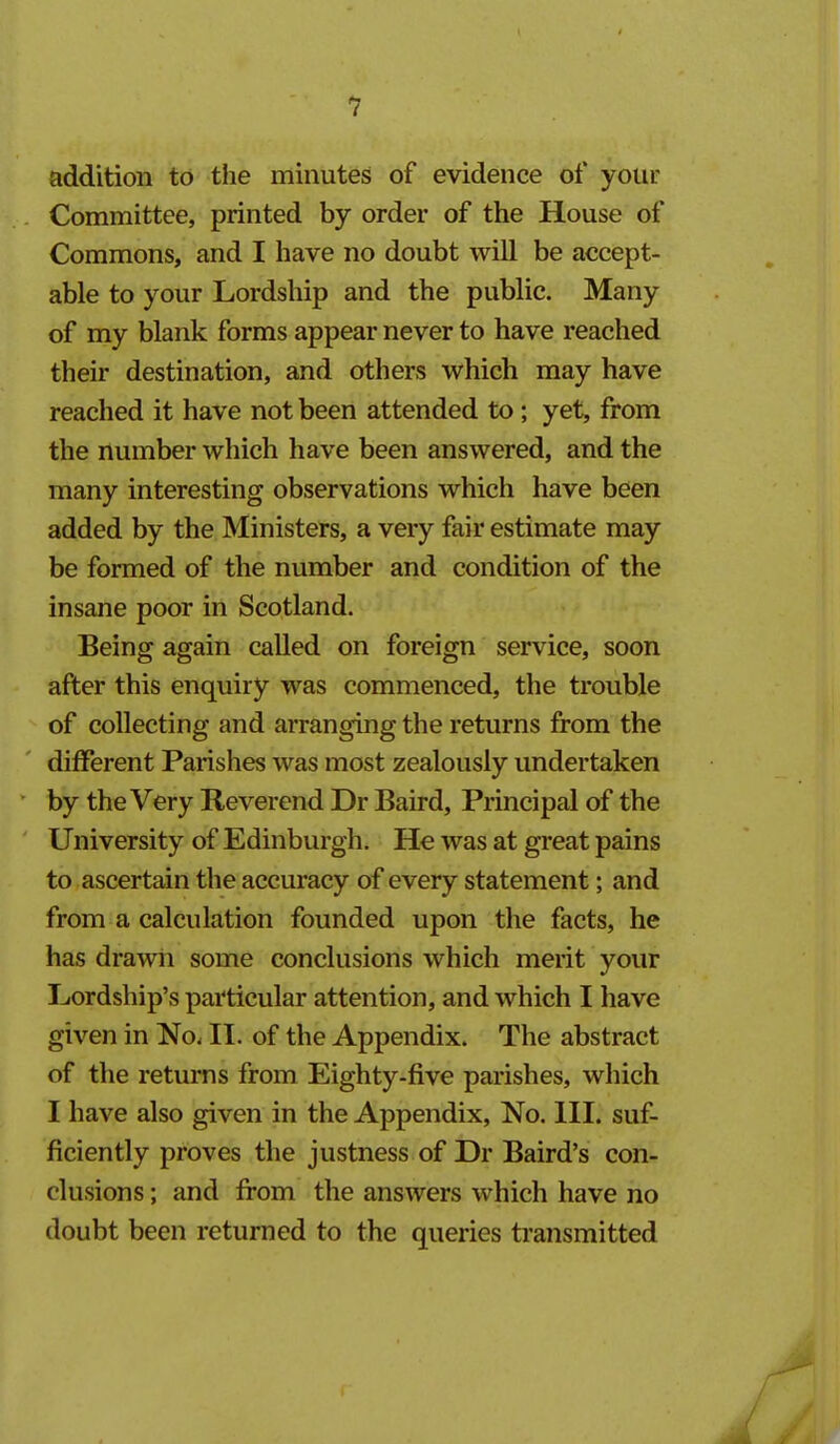 addition to the minutes of evidence of your Committee, printed by order of the House of Commons, and I have no doubt will be accept- able to your Lordship and the public. Many of my blank forms appear never to have reached their destination, and others which may have reached it have not been attended to; yet, from the number which have been answered, and the many interesting observations which have been added by the Ministers, a very fair estimate may be formed of the number and condition of the insane poor in Scotland. Being again called on foreign service, soon after this enquiry was commenced, the trouble of collecting and arranging the returns from the different Parishes was most zealously undertaken by the Very Reverend Dr Baird, Principal of the University of Edinburgh. He was at great pains to ascertain the accuracy of every statement; and from a calculation founded upon the facts, he has drawn some conclusions which merit your Lordship's particular attention, and which I have given in No. II. of the Appendix. The abstract of the returns from Eighty-five parishes, which I have also given in the Appendix, No. HI. suf- ficiently proves the justness of Dr Baird's con- clusions ; and from the answers which have no doubt been returned to the queries transmitted