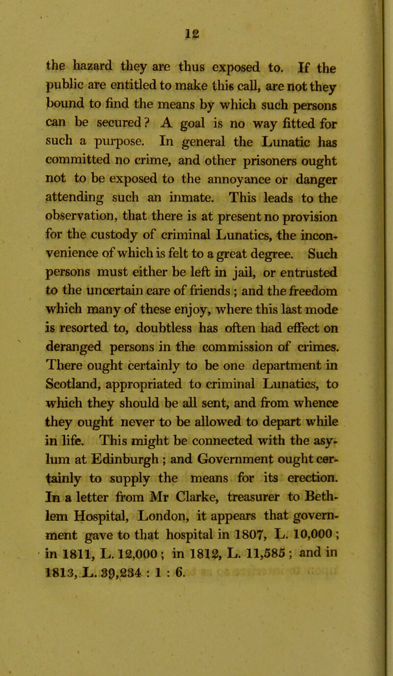 the hazard they are thus exposed to. If the public are entitled to make this call, are not they bound to find the means by which such persons can be secured ? A goal is no way fitted for such a purpose. In general the Lunatic has committed no crime, and other prisoners ought not to be exposed to the annoyance or danger attending such an inmate. This leads to the observation, that there is at present no provision for the custody of criminal Lunatics, the incon* venience of which is felt to a great degree. Such persons must either be left in jail, or entrusted to the uncertain care of friends ; and the freedom which many of these enjoy, where this last mode is resorted to, doubtless has often had effect on deranged persons in the commission of crimes. There ought certainly to be one department in Scotland, appropriated to criminal Lunatics, to which they should be all sent, and from whence they ought never to be allowed to depart while in life. This might be connected with the asy- lum at Edinbrn-gh ; and Gtovernment ought cer- tainly to supply the means for its erection. In a letter from Mr Clarke, treasurer to Beth- lem Hospital, London, it appears that govern- ment gave to that hospital in 1807, L. 10,000 ; in 1811, L. 12,000 ; in 1812, L. 11,585 ; and in 1813,.L. 39,234 .1:6.