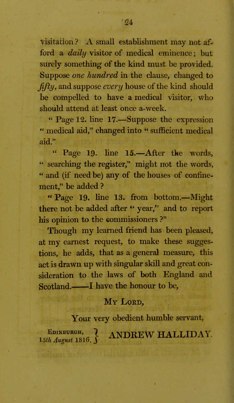 •^4 visitation ? A small establishment may not af- ford a daily visitor of medical eminence; but surely something of the kind must be provided. Suppose one hundred in the clause, changed to fifty, and suppose every house of the kind should be compelled to have a medical visitor, who should attend at least once a-week.  Page 12. line 17.—Suppose the expression  medical aid, changed into  sufficient medical  Page 19. line 15.—After the words,  searching the register, might not the words,  and (if need be) any of the houses of confine- ment, be added ? «Page 19. line 13. firom bottom.—Might there not be added after *' year, and to report his opinion to the commissioners ? Though my learned friend has been pleased, at my earnest request, to make these sugges- tions, he adds, that as a general measure, this act is drawn up with singular skill and great con- sideration to the laws of both England and Scotland. 1 have the honour to be. aid. My Lord, Your very obedient humble servant, T'. I ANDREW HALLIDAY.