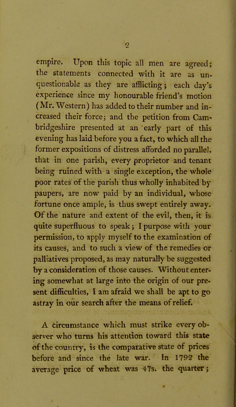 empire. Upon this topic all men are agreed; the statements connected with it are as un- questionable as they are afflicting; each day's experience since my honourable friend's motion (Mr. Western) has added to their number and in- creased their force j and the petition from Cam- bridgeshire presented at an early part of this evening has laid before you a fact, to which all the former expositions of distress afforded no parallel, that in one parish, every proprietor and tenant being ruined with a single exception, the whole poor rates of the parish thus wholly inhabited by paupers, are now paid by an individual, whose fortune once ample, is thus swept entirely away. Gf the nature and extent of the evil, then, it is. quite superfluous to speak; I purpose with your permission, to apply myself to the examination of its causes, and to such a view of the remedies or palliatives proposed, as may naturally be suggested by a consideration of those causes. Without enter- ing somewhat at large into the origin of our pre- sent difficulties, I am afraid we shall be ^t to go astray in oiir search after the means of relief. A circumstance which must strike every ob- server who turns his attention toward this state of the country, is the comparative state of prices before and since the late war. In 1792 the average price of wheat was 4Ys. the quarter;