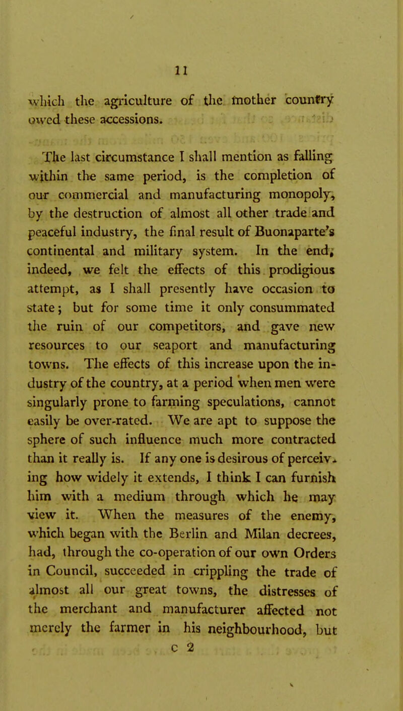 which the agi-iculture of the fnother countiy owed these accessions. The last circumstance I shall mention as falling wjtliin the same period, is the completion of our commercial and manufacturing monopoly, by the destruction of almost all other trade and peaceful industry, the final result of Buonaparte's continental and military system. In the endj indeed, we felt the eflFects of this prodigious attempt, as I shall presently have occasion to state; but for some time it only consummated the ruin of our competitors, and gave new resources to our seaport and manufacturing towns. The effects of this increase upon the in- dustry of the country, at a period when men were singularly prone to farming speculations, cannot easily be over-rated. We are apt to suppose the sphere of such influence much more contracted than it really is. If any one is desirous of perceiv^ ing how widely it extends, I think I can furnish him with a medium through which he may view it. When the measures of the enemy, which began with the Berlin and Milan decrees, had, through the co-operation of our own Orders in Council, succeeded in crippling the trade of almost all our great towns, the distresses of the merchant and manufacturer affected not merely the farmer in his neighbourhood, but c 2 V