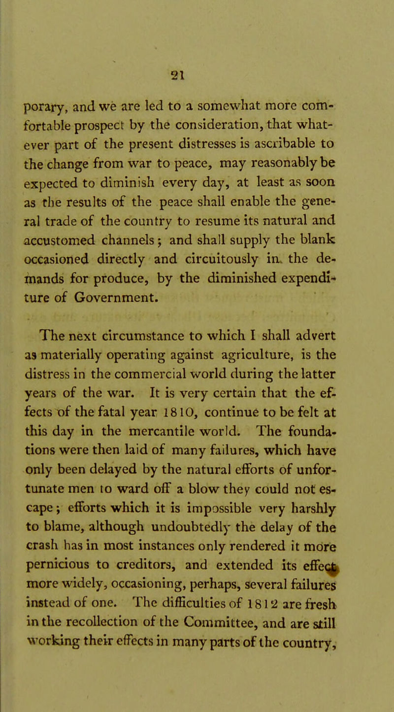 31 porary, and we are led to a somewhat more com- fortable prospect by the consideration, that what- ever part of the present distresses is ascribable to the change from war to peace, may reasonably be expected to diminish every day, at least as soon as the results of the peace shall enable the gene- ral trade of the country to resume its natural and accustomed channels; and shall supply the blank occasioned directly and circuitously in. the de- mands for produce, by the diminished expendi* ture of Government. The next circumstance to which I shall advert as materially operating against agriculture, is the distress in the commercial world during the latter years of the war. It is very certain that the ef- fects of the fatal year 1810, continue to be felt at this day in the mercantile world. The founda- tions were then laid of many failures, which have only been delayed by the natural efforts of unfor- tunate men to ward off a blow they could not es- cape ; efforts which it is impossible very harshly to blame, although undoubtedly the delay of the crash has in most instances only rendered it more pernicious to creditors, and extended its effe^ more widely, occasioning, perhaps, several failures instead of one. The difficulties of 1812 are fresh in the recollection of the Committee, and are still working their effects in many parts of the country.