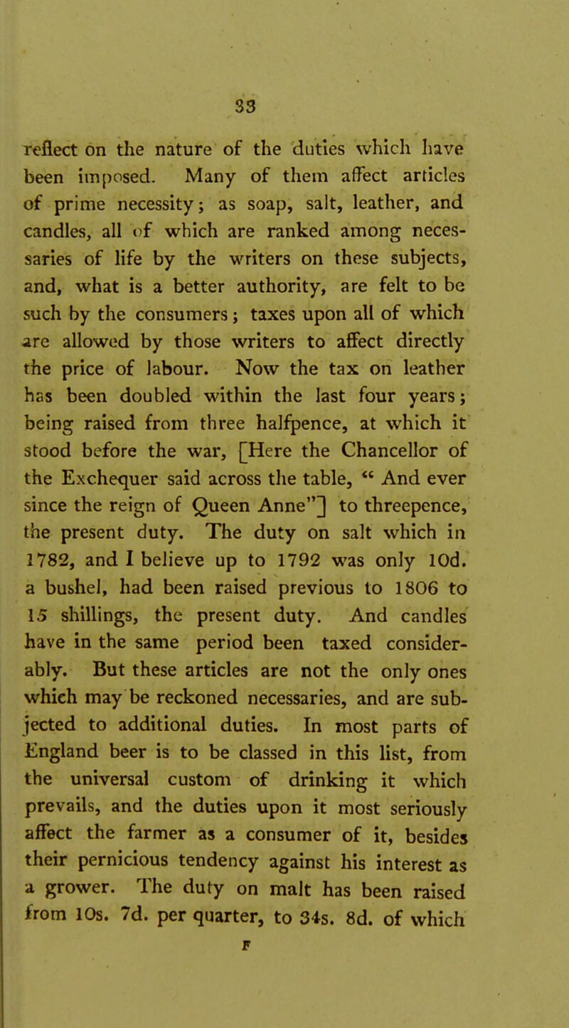 reflect on the nature of the duties which have been imposed. Many of them affect articles of prime necessity; as soap, salt, leather, and candles, all of which are ranked among neces- saries of life by the writers on these subjects, and, what is a better authority, are felt to be such by the consumers; taxes upon all of which are allowed by those writers to aflPect directly the price of labour. Now the tax on leather has been doubled within the last four years; being raised from three halfpence, at which it stood before the war, [Here the Chancellor of the Exchequer said across the table,  And ever since the reign of Queen Anne] to threepence, the present duty. The duty on salt which in 1782, and I believe up to 1792 was only lOd. a bushel, had been raised previous to 1806 to 15 shillings, the present duty. And candles have in the same period been taxed consider- ably. But these articles are not the only ones which may be reckoned necessaries, and are sub- jected to additional duties. In most parts of England beer is to be classed in this list, from the universal custom of drinking it which prevails, and the duties upon it most seriously affect the farmer as a consumer of it, besides their pernicious tendency against his interest as a grower. The duty on malt has been raised from 10s. 7d. per quarter, to 34s. 8d. of which