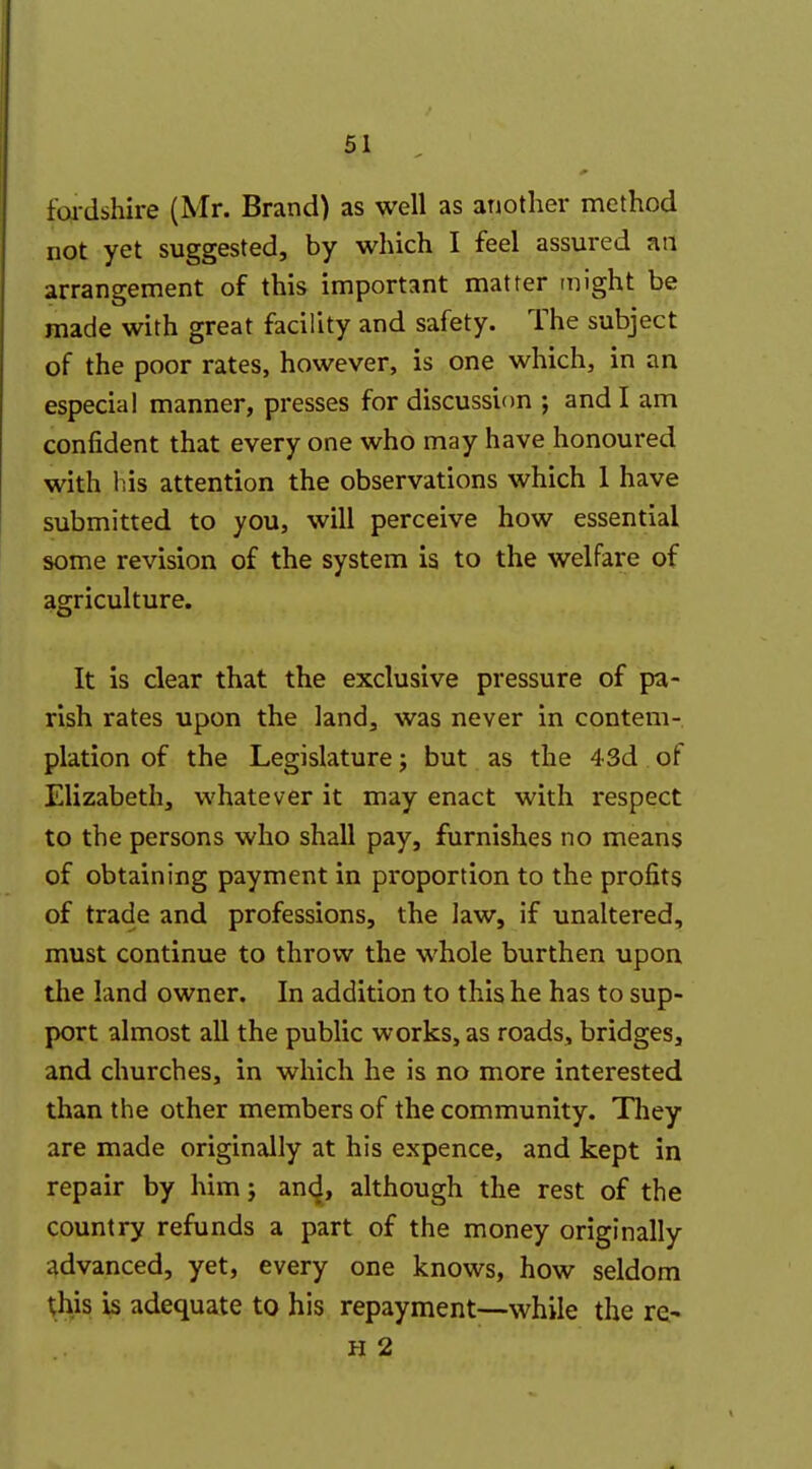 foi-dshire (Mr. Brand) as well as another method not yet suggested, by which I feel assured an arrangement of this important matter might be made with great facility and safety. The subject of the poor rates, however, is one which, in an especial manner, presses for discussion ; and I am confident that every one who may have honoured with his attention the observations which 1 have submitted to you, will perceive how essential some revision of the system is to the welfare of agriculture. It is clear that the exclusive pressure of pa- rish rates upon the land, was never in contem- plation of the Legislature j but as the 43d of Elizabeth, whatever it may enact with respect to the persons who shall pay, furnishes no means of obtaining payment in proportion to the profits of trade and professions, the law, if unaltered, must continue to throw the whole burthen upon the land owner. In addition to this he has to sup- port almost all the public works, as roads, bridges, and churches, in which he is no more interested than the other members of the community. They are made originally at his expence, and kept in repair by him; an<^, although the rest of the country refunds a part of the money originally advanced, yet, every one knows, how seldom this is adequate to his repayment—while the re* H 2