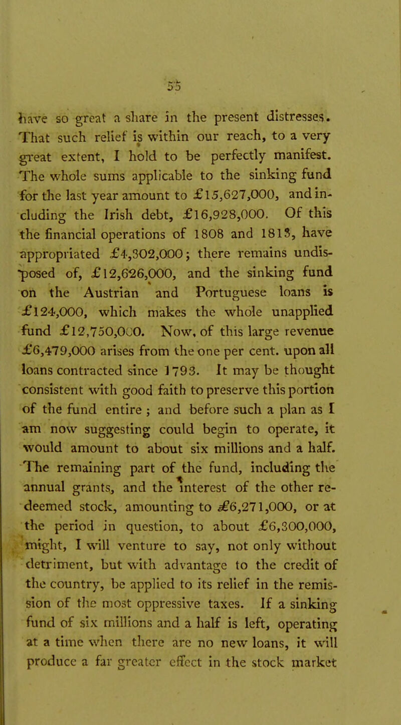 have so great a share in the present distresses. That such relief is within our reach, to a very gi-eat extent, I hold to be perfectly manifest. The whole sums applicable to the sinking fund for the last year amount to £15,627,000, and in- cluding the Irish debt, £16,928,000. Of this the financial operations of 1808 and 181S, have appropriated £4,302,000; there remains undis- -posed of, £12,626,000, and the sinking fund on the Austrian and Portuguese loans is £124,000, which makes the whole unapplied fund £l2,750,OCO. Now, of this large revenue £6,479,000 arises from the one per cent, upon all loans contracted since 1793. It may be thought consistent with good faith to preserve this portion of the fund entire ; and before such a plan as I am now suggesting could begin to operate, it would amount to about six millions and a half. The remaining part of the fund, including the annual grants, and the %terest of the other re- deemed stock, amounting to ^6,271,000, or at the period in question, to about £6,300,000, might, I will venture to say, not only without detriment, but with advantage to the credit of the country, be applied to its relief in the remis- sion of the most oppressive taxes. If a sinking fund of six millions and a half is left, operating at a time when there are no new loans, it will produce a far greater effect in the stock: market