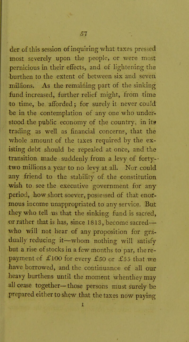 der of this session of inquiring what taxes pressed most severely upon the people, or were most pernicious in their effects, and of lightening the •burthen to the extent of between six and seven jnillions. As the remaii^ing part of the sinking fund increased, further relief might, from time to time, be afforded; for surely it never could be in the contemplation of any one who under- stood the public economy of the country, in itsr trading as well as financial concerns, that the whole amount of the taxes required by the ex- isting debt should be repealed at once, and the transition made suddenly from a levy of forty- two millions a year to no levy at all. Nor could any friend to the stability of the constitution wish to see the executive government for any period, how short soever, possessed of that enor- mous income unappropriated to any service. But they who tell us that the sinking fund is sacred, or rather that is has, since 1813, become sacred— who will not hear of any proposition for gra- dually reducing it—whom nothing will satisfy but a rise of stocks in a few months to par, the re- payment of £100 for every £50 or £55 that we have borrowed, and the continuance of all our heavy burthens until the moment whenthey may all cease together—those persons must surely be prepared either to shew that the taxes now paying I