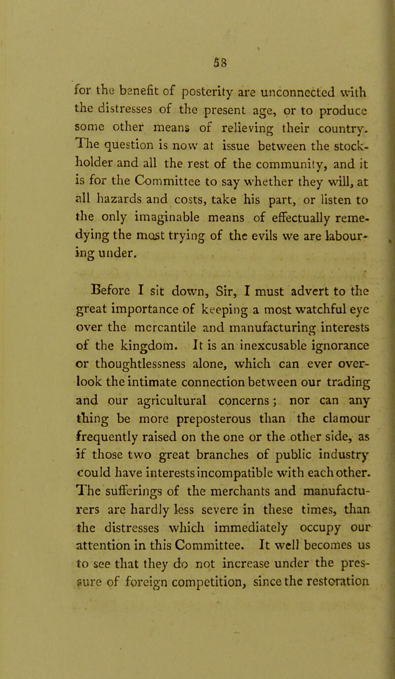 for tho bsnefit of posterity are unconnected with the distresses of the present age, or to produce some other means of relieving their country. The question is now at issue between the stock- holder and all the rest of the community, and it is for the Committee to say whether they will, at all hazards and costs, take his part, or listen to the only imaginable means of effectually reme- dying the most trying of the evils we are labour- ing under. Before I sit down. Sir, I must advert to the great importance of keeping a most watchful eye over the mercantile and manufacturing interests of the kingdom. It is an inexcusable ignorance or thoughtlessness alone, which can ever over- look the intimate connection between our trading and our agricultural concerns; nor can any thing be more preposterous than the clamour frequently raised on the one or the other side, as if those two great branches of public industry could have interests incompatible with each other. The sufferings of the merchants and manufactu- rers are hardly less severe in these times, than the distresses which immediately occupy our attention in this Committee. It well becomes us to see that they do not increase under the pres- sure of fpreign competition, since the restoration