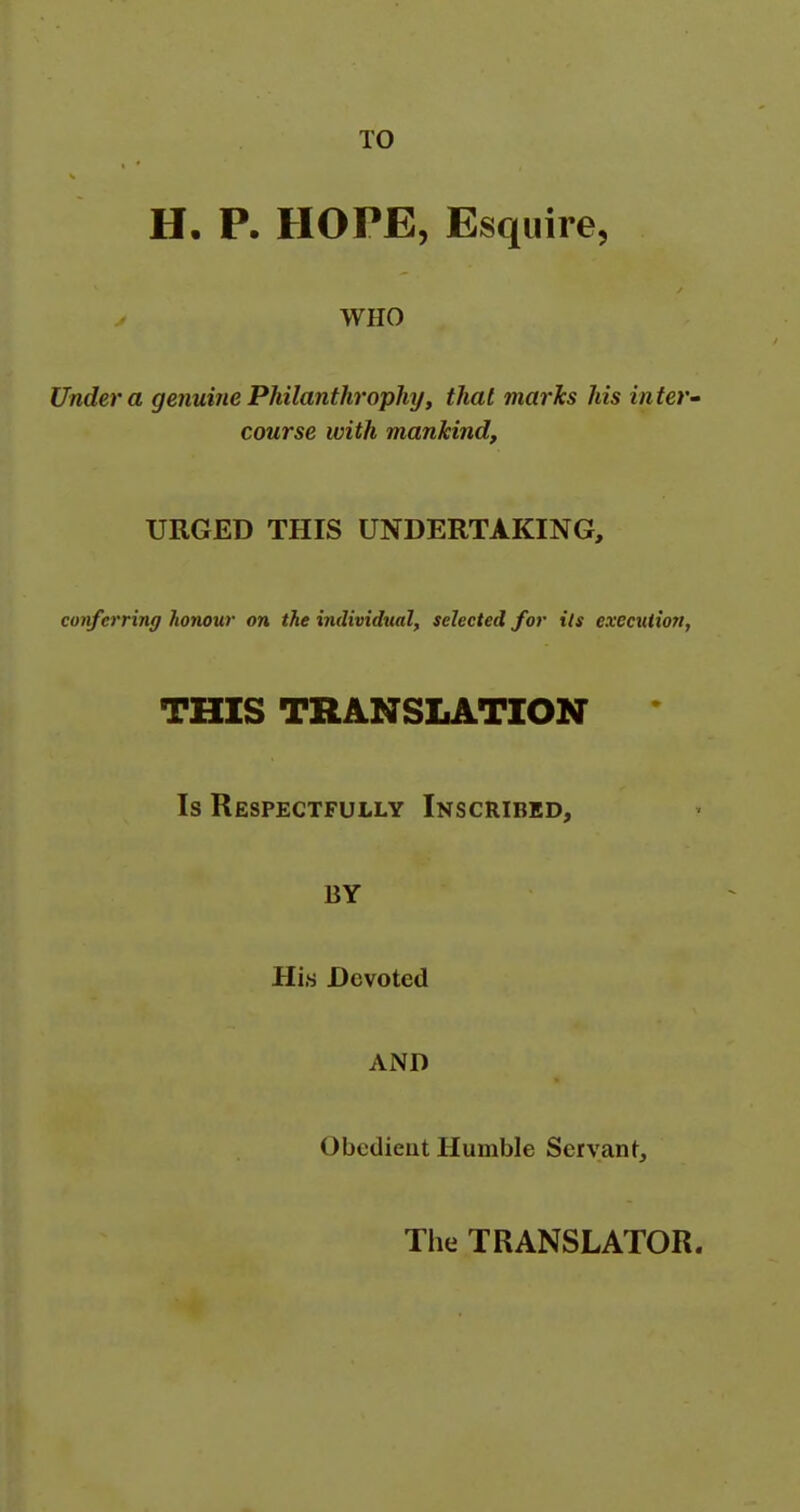 TO H, P. HOPE, Esquire, WHO Under a genuine PMlanthrophy, that marks his inter' course with mankind. URGED THIS UNDERTAKING, conferring honour on the individual, selected for its execution, THIS TRANSLATION Is Respectfully Inscribed, BY His Devoted AND Obedient Humble Servant, The TRANSLATOR.