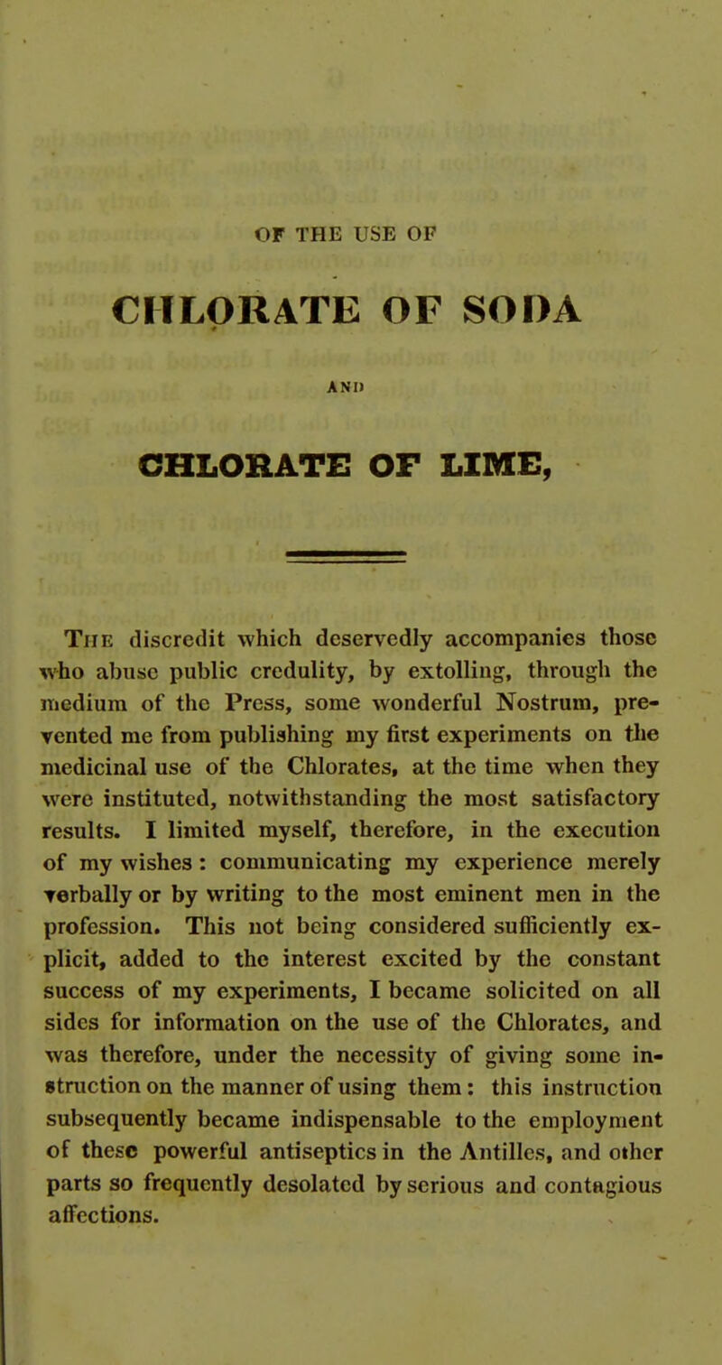 OF THE USE OF CHLORATE OF SODA # ANII CHLORATE OF LIME, The discredit which deservedly accompanies those who abuse public credulity, by extolling, through the medium of the Press, some wonderful Nostrum, pre- vented me from publishing my first experiments on tJie medicinal use of the Chlorates, at the time when they were instituted, notwithstanding the most satisfactory results. I limited myself, therefore, in the execution of my wishes : communicating my experience merely Terbally or by writing to the most eminent men in the profession. This not being considered sufficiently ex- plicit, added to the interest excited by the constant success of my experiments, I became solicited on all sides for information on the use of the Chlorates, and was therefore, under the necessity of giving some in- struction on the manner of using them: this instruction subsequently became indispensable to the employment of these powerful antiseptics in the Antilles, and other parts so frequently desolated by serious and contagious affections.