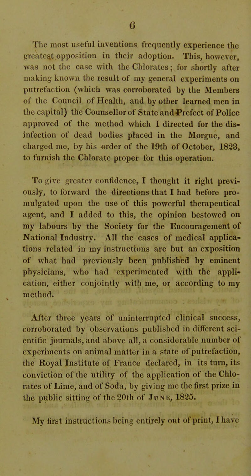 The most useful inventions frequently experience the greatest opposition in their adoption. This, however, was not the case with the Chlorates; for shortly after making known the result of my general experiments on putrefaction (which was corroborated by the Members of the Council of Health, and by other learned men in the capital) the Counsellor of State and Prefect of Police approved of the method which I directed for the dis- infection of dead bodies placed in the Morgue, and charged me, by his order of the 19th of October, 1823, to furnish the Chlorate proper for this operation. To give greater confidence, I thought it right previ- ously, to forward the directions that I had before pro- mulgated upon the use of this powerful therapeutical agent, and I added to this, the opinion bestowed on my labours by the Society for the Encouragement of National Industry. All the cases of medical applica- tions related in my instructions are but an exposition of what had previously been published by eminent physicians, who had experimented with the appli- cation, either conjoiritly with me, or according to my method. After three years of uninterrupted clinical success, corroborated by observations published in diflcrent sci- entific journals, and above all, a considerable number of experiments on animal matter in a state of putrefaction, the Royal Institute of France declared, in its turn, its conviction of the utility of the application of the Chlo- rates of Lime, and of Soda, by giving mc the first prize iu the public sitting of the 20th of .Tone, 1825. My first instructions being entirely out of print, I have