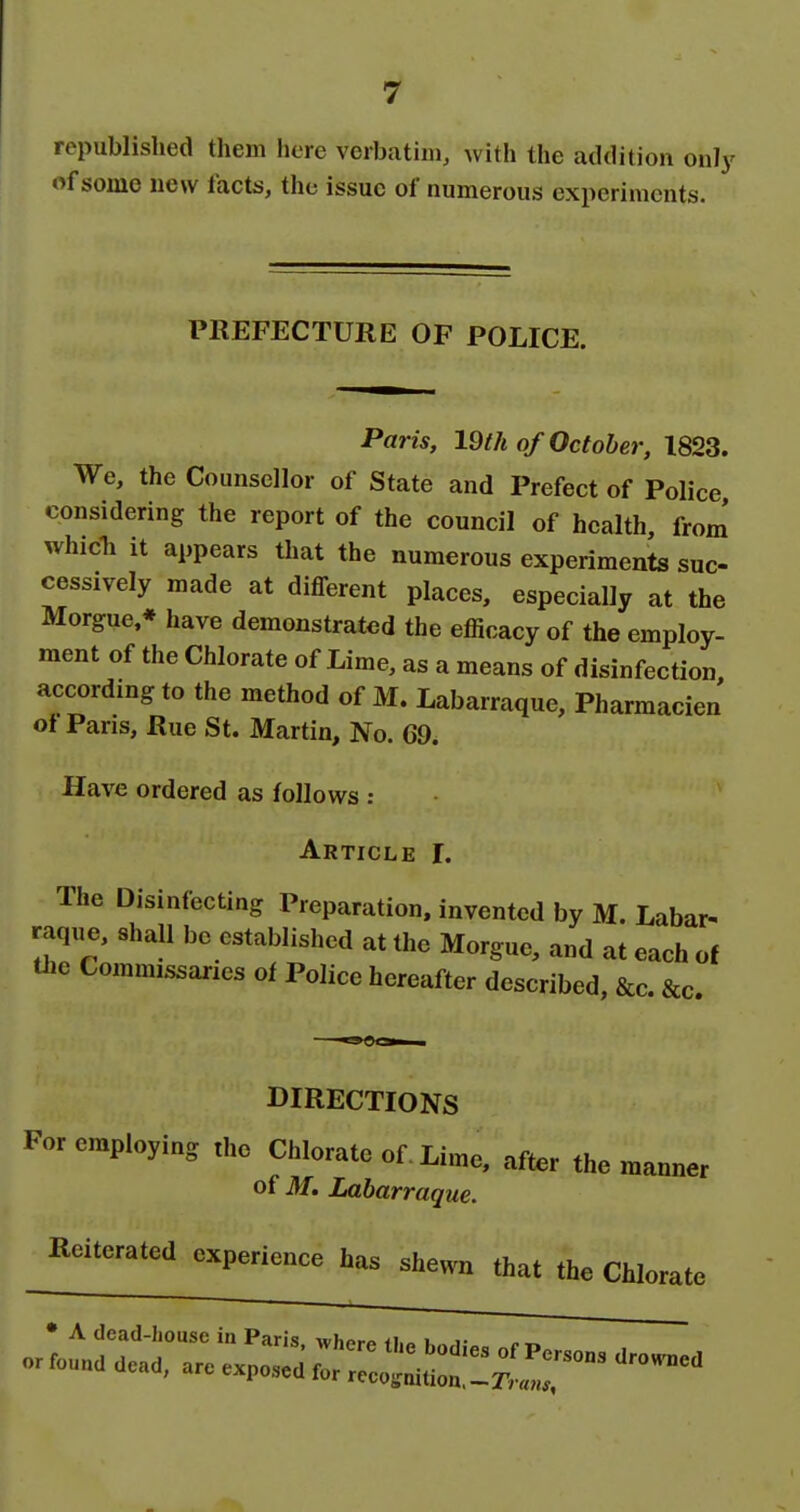 republished them here verbatim, with the addition only of some new facts, the issue of numerous experiments. PREFECTURE OF POLICE. Paris, 19th of October, 1823. We, the Counsellor of State and Prefect of Police considering the report of the council of health, from' whicTi it appears that the numerous experiments suc- cessively made at different places, especially at the Morgue * have demonstrated the efficacy of the employ- ment of the Chlorate of Lime, as a means of disinfection, according to the method of M. Labarraque, Pharmacien ot Pans, Rue St. Martin, No. 69. Have ordered as follows : Article I. The Disinfecting Preparation, invented by M. Labar^ raq^,e, shall be established at the Morgue, and at each of the Commissaries of Police hereafter described, &c. &c. DIRECTIONS For employing the Chlorate of. Lime, after the manner of M. Labarraque. Koitcratod experience has shewn that the Chlorate