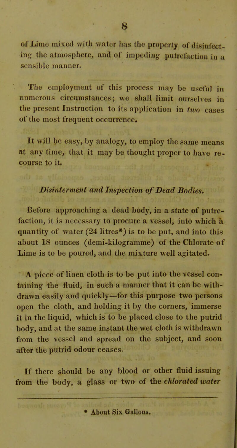 of Lime mixed with water has the property of disinlect- in«>: the atmosphere, and of impeding putrelactiou iu a sensible manner. The employment of this process may be useful in numerous circumstances; we shall limit ourselves in the present Instruction to its application in two cases of the most frequent occurrence. It will be easy, by analogy, to employ the same means at any time, that it may be thought proper to have re- course to it. Disinterment and Inspection of Dead Bodies, Before approaching a dead body, in a state of putre- faction, it is necessary to procure a vessel, into which a quantity of water (24 litres*) is to be put, and into this about 18 ounces (demi-kilograrame) of the Chlorate of Lime is to be poured, and the mixture well agitated. A piece of linen cloth is to be put into the vessel con- taining the fluid, in such a manner that it can be with- drawn easily and quickly—for this purpose two persons open the cloth, and holding it by the corners, immerse it in the liquid, which is to be placed close to the putrid body, and at the same instant the wet cloth is withdrawn from the vessel and spread on the subject, and soon after the putrid odour ceases. If there should be any blood or other fluid issuing from the body, a glass or two of the chlorated water * About Six Gallons.