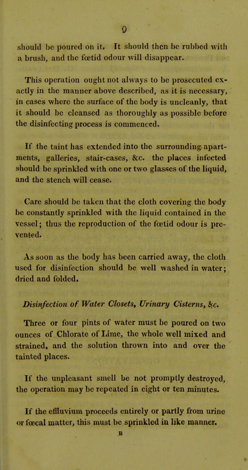 should be poured on it* It should then be rubbed with a brush, and the foetid odour will disappear. This operation ought not always to be prosecuted ex- actly in the manner above described, as it is necessary, in cases where the surface of the body is uncleanly, that it should be cleansed as thoroughly as possible before the disinfecting process is commenced. If the taint has extended into the surrounding apart- ments, galleries, stair-cases, &c. the places infected should be sprinkled with one or two glasses of the liquid, and the stench will cease. Care should be taken that the cloth covering the body be constantly sprinkled with the liquid contained in the vessel; thus the reproduction of the foetid odour is pre- vented. As soon as the body has been carried away, the cloth used for disinfection should be well washed in water; dried and folded. Disinfection of Water ClosetSt Urinary Cisterns, Sjc. Three or four pints of water must be poured on two ounces of Chlorate of Lime, the whole well mixed and strained, and the solution thrown into and over the tainted places. If the unpleasant smell be not promptly destroyed, the operation may be repeated in eight or ten minutes. If the effluvium proceeds entirely or partly from urine or foecal matter, this must be sprinkled in like manner. B