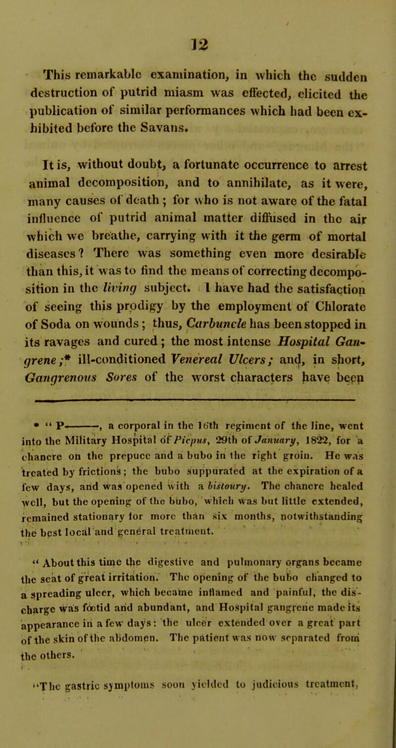 This remarkable examination, in which the sudden destruction of putrid miasm was effected, elicited the publication of similar performances which had been ex- hibited before the Savans. It is, without doubt, a fortunate occurrence to arrest animal decomposition, and to annihilate, as it were, many causes of death ; for who is not aware of the fatal inlhjcnce of putrid animal matter diflused in the air which we breathe, carrying with it the germ of mortal diseases? There was something even more desirable than this, it waste find the means of correcting decompo- sition in the living subject. I have had the satisfaction of seeing this prodigy by the employment of Chlorate of Soda on wounds; thus. Carbuncle has been stopped in its ravages and cured ; the most intense Hospital Gan^ grene;* ill-conditioned Venereal Ulcers; and, in short. Gangrenous Sores of the worst characters have bepp • <• p. a corporal in the Ib'th regiment of the line, went into the Military Hospital of Pic/nis, 29th January, 1822, for a chancre on the prepuce and ai bubo in llie right groin. He was treated by frictions; the bubo suppurated at the expiration of a few days, and was opened with a hisloury. The chancre healed well, but the opening of the biibo, which was but little extended, remained stationary lor more than six months, notwithstanding the bpst local'and general treatment.  About this time the digestive and pulmonary organs became the seat of great irritation. The opening of the bubo changed to a spreading ulcer, which became inflamed and painful, the dis- cbarge was foetid arid abundant, and Hospital gangreiie made its appearance in a few days: the ulcer extended over a great part of the skin of the abdomen. The patient was now separated froni the others. The gastric sjmploms soon yielded to judicious treatment,
