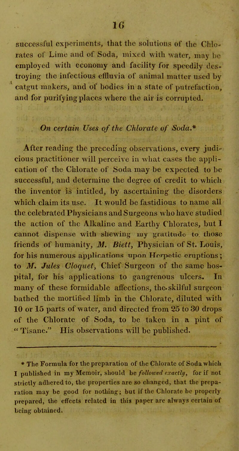 IG successful experiments, that the solutions of the Clilo- rates of Lime and of Soda, mixed with water, may be employed with economy and facility for speedily des- troying; the infectious effluvia of animal matter used by catgut makers, and of bodies in a state of putrefaction, and for purifying places where the air is corrupted. On certain Uses of the Chlorate of Soda,* After reading the preceding observations, every judi- cious practitioner will perceive in what cases the appli- cation of the Chlorate of Soda may be expected to be successful, and determine the degree of credit to which the inventor is intitled, by ascertaining the disorders which claim its use. It would be fastidious to name all the celebrated Physicians and Surgeons who have studied the action of the Alkaline and Earthy Chlorates, but I cannot dispense with shewing my gratitude to. those friends of humanity, M. Biett, Physician of St. Louis, for his numerous appHr.ations upon Hrrpetic eruptions; to M. Jules Cloquet, Chief Surgeon of the same hos- pital, for his applications to gangrenous ulcers. In many of these formidable affections, the.skilful surgeon bathed the mortified limb in the Chlorate, diluted with 10 or 15 parts of water, and directed from 25 to 30 drops of the Chlorate of Soda, to be taken in a pint of  Tisane. His obser\^ations will be published. * The Formula for the preparation of the Chlorate of Soda which I published in my Memoir, should be followed cxactli), for if not strictly adhered to, the properties are so changed, that tlie prepa- ration may be good for nothing; but if the Chlorate be properly prepared, the effects related in this paper are alM'ays certain of being obtained.