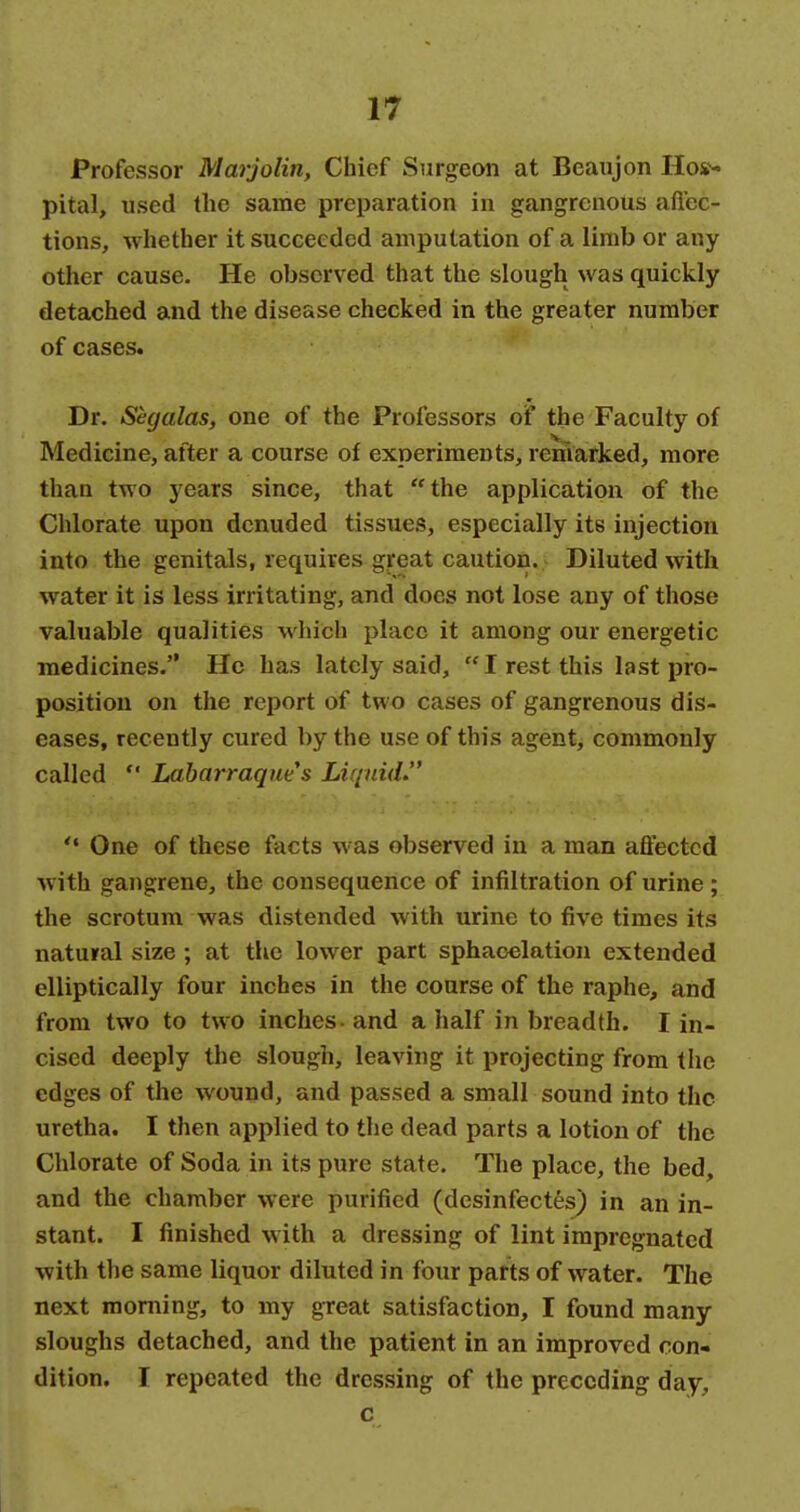 Professor Marjolin, Chief Surgeon at Beaujon Hos- pital, used the same preparation in gangrenous aft'ec- tions, whether it succeeded amputation of a limb or any other cause. He observed that the slough was quickly detached and the disease checked in the greater number of cases. Dr, Segalas, one of the Professors of the Faculty of Medicine, after a course of experiments, remarked, more than two years since, that the application of the Chlorate upon denuded tissues, especially its injection into the genitals, requires great caution. Diluted with water it is less irritating, and does not lose any of those valuable qualities which place it among our energetic medicines. He has lately said,  I rest this last pro- position on the report of two cases of gangrenous dis- eases, recently cured by the use of this agent, commonly called  Labarraques Liquid. One of these facts was observed in a man affected with gangrene, the consequence of infiltration of urine; the scrotum was distended with urine to five times its natural size ; at the lower part sphacelation extended elliptically four inches in the course of the raphe, and from two to two inches - and a half in breadth. I in- cised deeply the slough, leaving it projecting from the edges of the wound, and passed a small sound into the uretha. I then applied to the dead parts a lotion of the Chlorate of Soda in its pure state. The place, the bed, and the chamber were purified (desinfectes) in an in- stant. I finished with a dressing of lint impregnated with the same liquor diluted in four parts of water. The next morning, to my great satisfaction, I found many sloughs detached, and the patient in an improved con- dition. I repeated the dressing of the preceding day, c