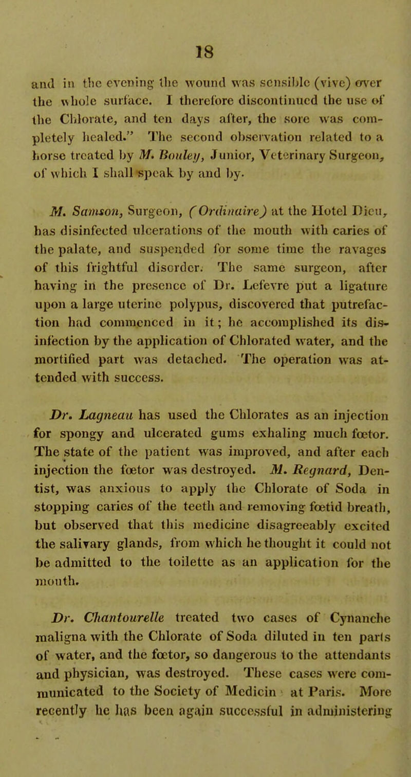 and ill tlie evening- the wound was scnsihlc (vive) m^er the whole surface. I therefore discontinued the use oi' the Clilorate, and ten days after, the sore was com- pletely healed. The second observation related to a horse treated by M. Bonlaif, Junior, Veterinary Surgeon, of which I shall-speak by and by. M. Samson, Surgeon, (Ordinaire) at the Hotel Dicu^ has disinfected ulcerations of the mouth with caries of the palate, and suspended for some time the ravages of this frightful disorder. The same surgeon, after having in the presence of Dr. Lefevre put a ligature upon a large uterine polypus, discovered that putrefac- tion had commenced in it; he accomplished its dis- infection by the application of Chlorated water, and the mortified part was detaclied. The operation was at- tended with success. Dr. Lagneau has used the Chlorates as an injection for spongy and ulcerated gums exhaling much foetor. The state of the patient was improved, and after each injection the foetor was destroyed. M. Regnard, Den- tist, was anxious to apply the Chlorate of Soda in stopping caries of the teeth and removing foetid breath, but observed that this medicine disagreeably excited the salivary glands, from which he thought it could not be admitted to the toilette as an application for the month. Dr. Chantourelle treated two cases of Cynanche maligna with the Chlorate of Soda diluted in ten par(s of water, and the foetor, so dangerous to the attendants and physician, was destroyed. These cases -were com- municated to the Society of Medicin at Paris. More recently he Iws been again successful in administering