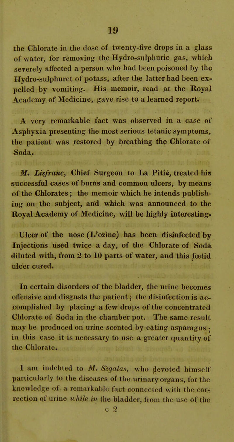 the Chlorate in the dose of twenty-five drops in a glass of water, for r»jmoving the Hydro-siilphuric gas, which severely atfected a person who had been poisoned by the Hydro-sulphuret of potass, after thje latter had been ex- pelled by vomiting. His memoir, read at the RoyaJ Academy of Medicine, gave rise to a learned report. A very remarkable fact was observed in a case of Asphyxia presenting the most serious tetanic symptoms, the patient was restored by breathing the Chlorate of Soida. M* Lisfranc, Chief Surgeon to La Piti«, treated his successful cases of burns and common ulcers, by means of the Chlorates; the memoir which he intends publish- ing on the subject, arid which was announced to the Royal Academy of Medicine, will be highly interesting* Ulcer of the nose (L'ozine) has been disinfected by Injections used twice a day, of the Chlorate of Soda diluted with, from 2 to 10 parts of water, and this foetid ulcer cured. In certain disorders of the bladder, the urine becomes offensive and disgusts the patient; the disinfection is ac- complished by placing a few drops of the concentrated Chlorate of Soda in the chamber pot. The same result may be produced on urine scented by eating asparagus ; iu this case it is necessary to use a greater quantity of tlie Chlorate, I am indebted to Af. Sbgalas, who jjcvoted himself particularly to the diseases of the urinary organs, for the knowledge of a remarkable fact connected with the cor- rection of urine ivhile in the bladder, from the use of the c 2