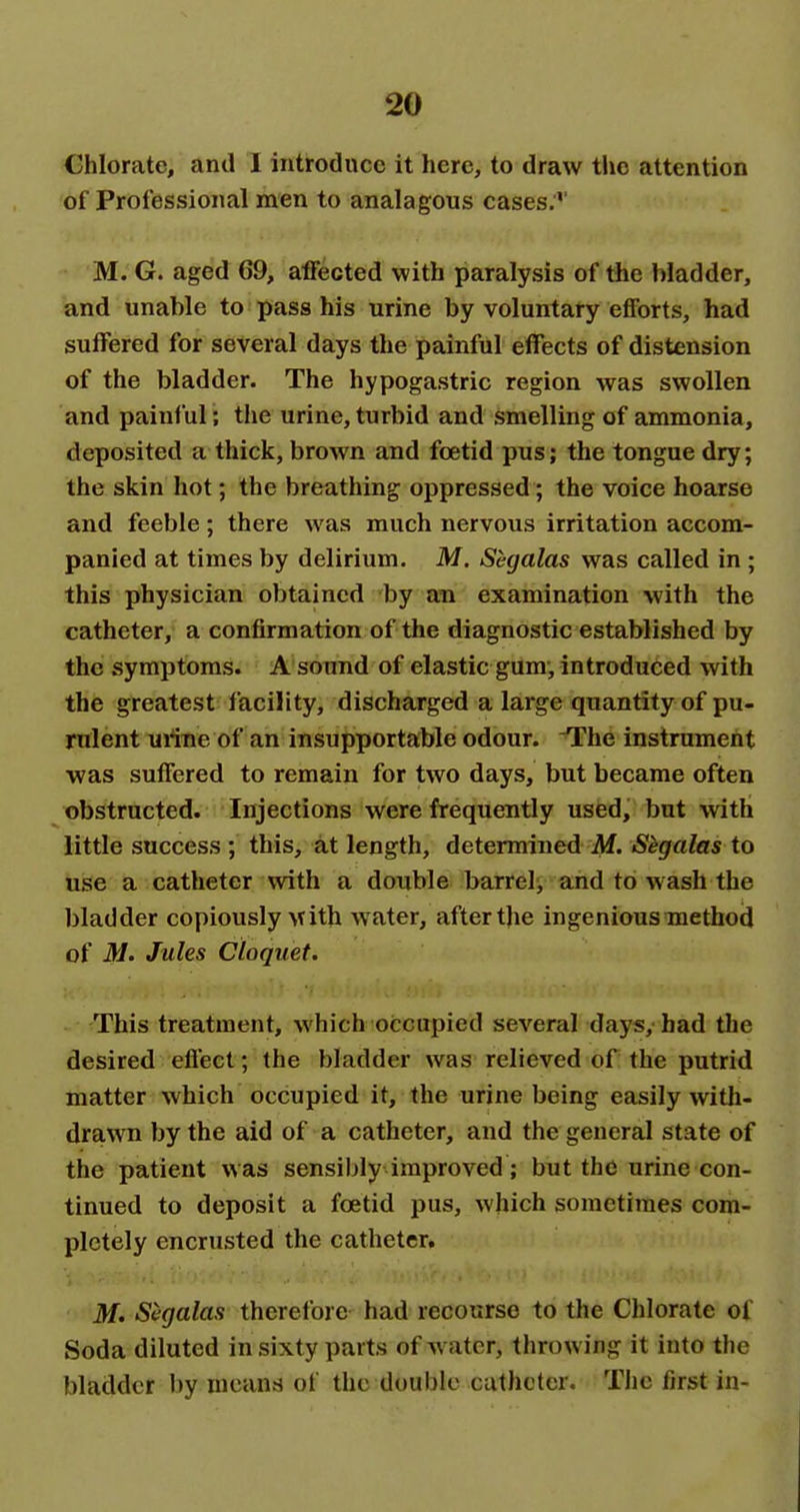 Chlorate, and 1 introduce it here, to draw the attention of Professional men to analagous cases.'' M. G. aged 69, affected with paralysis of the bladder, and unable to pass his urine by voluntary efforts, had suffered for several days the painful effects of distension of the bladder. The hypogastric region was swollen and painful; the urine, turbid and smelling of ammonia, deposited a thick, brown and foetid pus; the tongue dry; the skin hot; the breathing oppressed; the voice hoarse and feeble; there was much nervous irritation accom- panied at times by delirium. M. Segalas was called in ; this physician obtained by an examination with the catheter, a confirmation of the diagnostic established by the symptoms. A sound of elastic gum, introduced with the greatest facility, discharged a large quantity of pu- rulent uriBe of an insupportable odour. The instrument was suffered to remain for two days, but became often obstructed. Injections were frequently used, but with little success ; this, at length, determined M. Segalas to use a catheter with a double barrel;, and to wash the bladder copiously Avith water, after tjie ingenious method of M. Jules Cioquet. This treatment, which occupied several days, bad the desired eflecl; the bladder was relieved of the putrid matter which occupied it, the urine being easily with- drawn by the aid of a catheter, and the general state of the patient was sensibly improved; but the urine con- tinued to deposit a foetid pus, which sometimes com- pletely encrusted the catheter. M. Segalas thcrelbre had recourse to the Chlorate of Soda diluted in sixty parts of w atcr, throwing it into the bladder by means of the double catheter. Tiic first in-