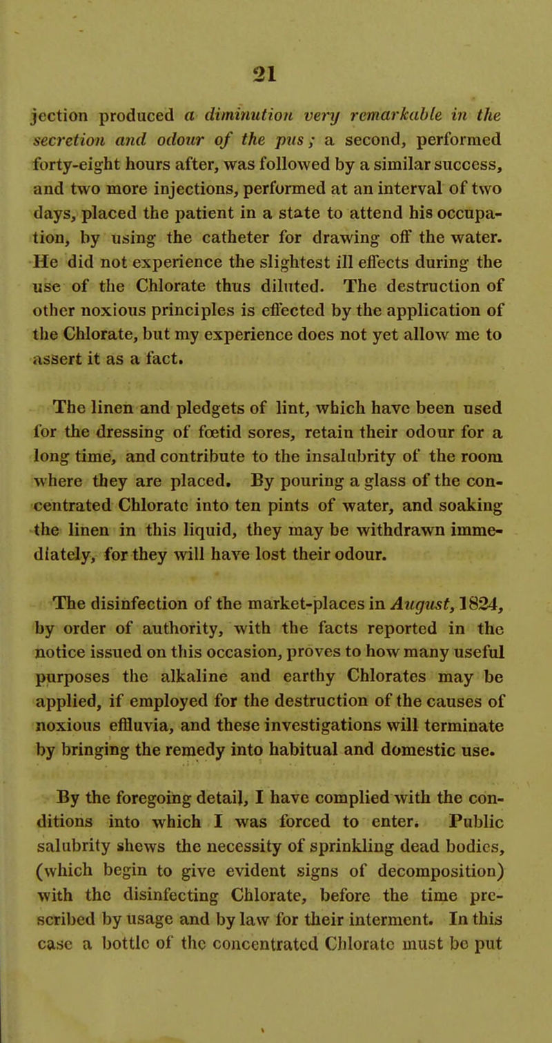 jection produced a diminution very remarkable in the secretion and odour of the pns ; a second, performed forty-eight hours after, was followed by a similar success, and two more injections, performed at an interval of two days, placed the patient in a state to attend his occupa- tion, by using the catheter for drawing off the water. He did not experience the slightest ill effects during the use of the Chlorate thus diluted. The destruction of other noxious principles is eflected by the application of the Chlorate, but my experience does not yet allow me to assert it as a fact. The linen and pledgets of lint, which have been used for the dressing of foetid sores, retain their odour for a long time, and contribute to the insalubrity of the room where they are placed. By pouring a glass of the con- centrated Chlorate into ten pints of water, and soaking the linen in this liquid, they may be withdrawn imme- diately, for they will have lost their odour. ^The disinfection of the market-places in August, 1824, by order of authority, with the facts reported in the notice issued on this occasion, proves to how many useful purposes the alkaline and earthy Chlorates may be applied, if employed for the destruction of the causes of noxious effluvia, and these investigations will terminate by bringing the remedy into habitual and domestic use. By the foregoing detail, I have complied with the con- ditions into which I was forced to enter* Public salubrity shews the necessity of sprinkling dead bodies, (which begin to give evident signs of decomposition) with the disinfecting Chlorate, before the time pre- scribed by usage and by law for their interment. In this case a bottle of the concentrated Chlorate must be put