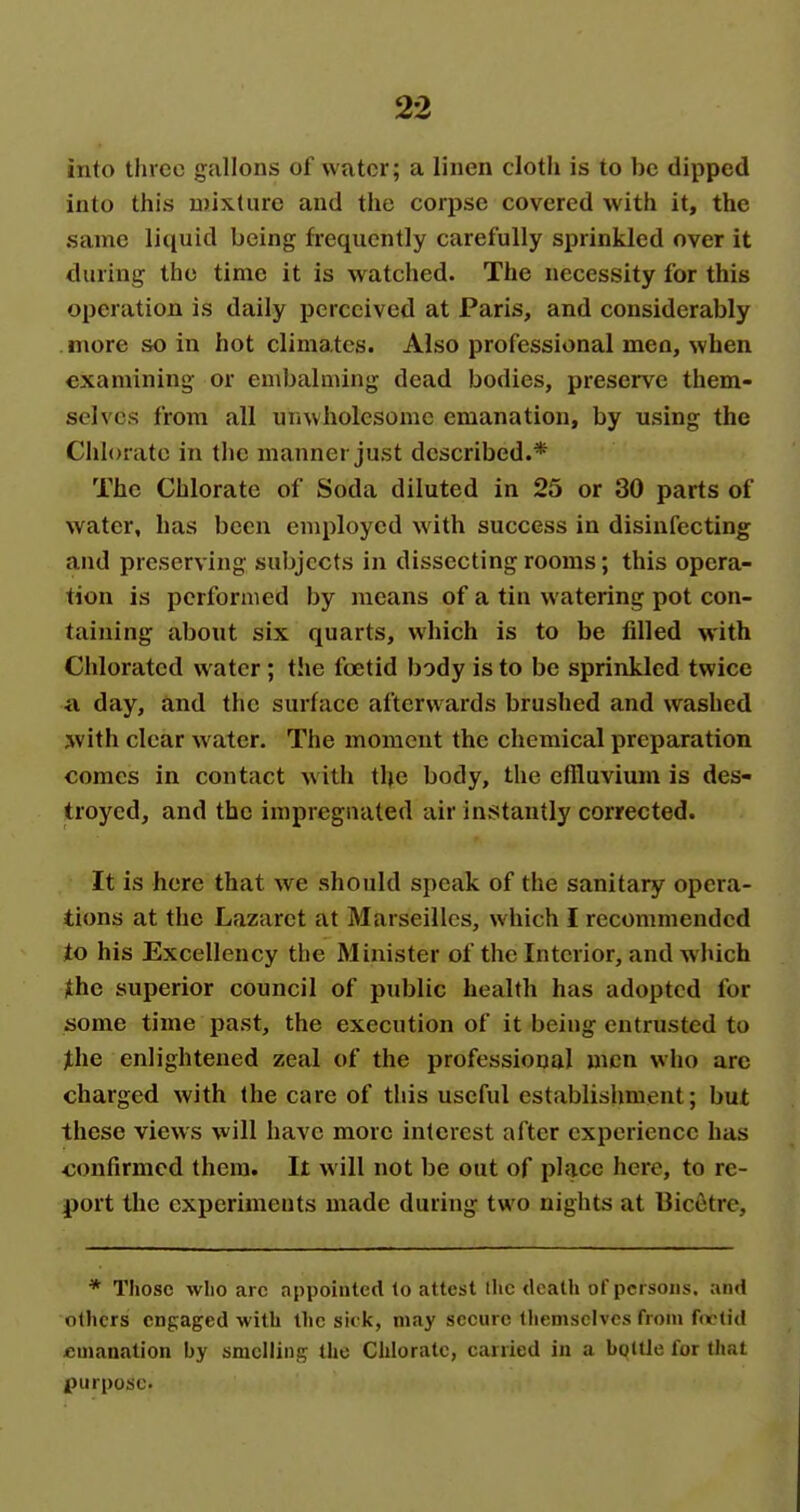 into three gallons of water; a linen cloth is to be dipped into this mixture and the corpse covered with it, the same liquid being frequently carefully sprinkled over it during the time it is watched. The necessity for this operation is daily perceived at Paris, and considerably more so in hot climates. Also professional men, when examining or embalming dead bodies, preserve them- selves from all unwholesome emanation, by using the Chlorate in the manner just described.* The Chlorate of Soda diluted in 25 or 30 parts of water, has been employed with success in disinfecting and preserving subjects in dissecting rooms; this opera- tion is performed by means of a tin watering pot con- taining about six quarts, which is to be filled with Chloratcd water; the foetid body is to be sprinkled twice a day, and the surface afterwards brushed and washed with clear water. The moment the chemical preparation comes in contact with the body, the effluvium is des- troyed, and the impregnated air instantly corrected. It is here that we should speak of the sanitary opera- tions at the Lazaret at Marseilles, which I recommended to his Excellency the Minister of the Interior, and which ithe superior council of public health has adopted for some time past, the execution of it being entrusted to Jthe enlightened zeal of the professional men who arc charged with the care of this useful establishment; but these views will have more interest after experience has confirmed them. It will not be out of place here, to re- port the experiments made during two nights at BicOitre, * Those wlio arc appointed lo attest llic death of persons, and others engaged with Ihc sick, may secure themselves from ftrlid emanation by smelling the Chlorate, carried in a boUle for that purpose.