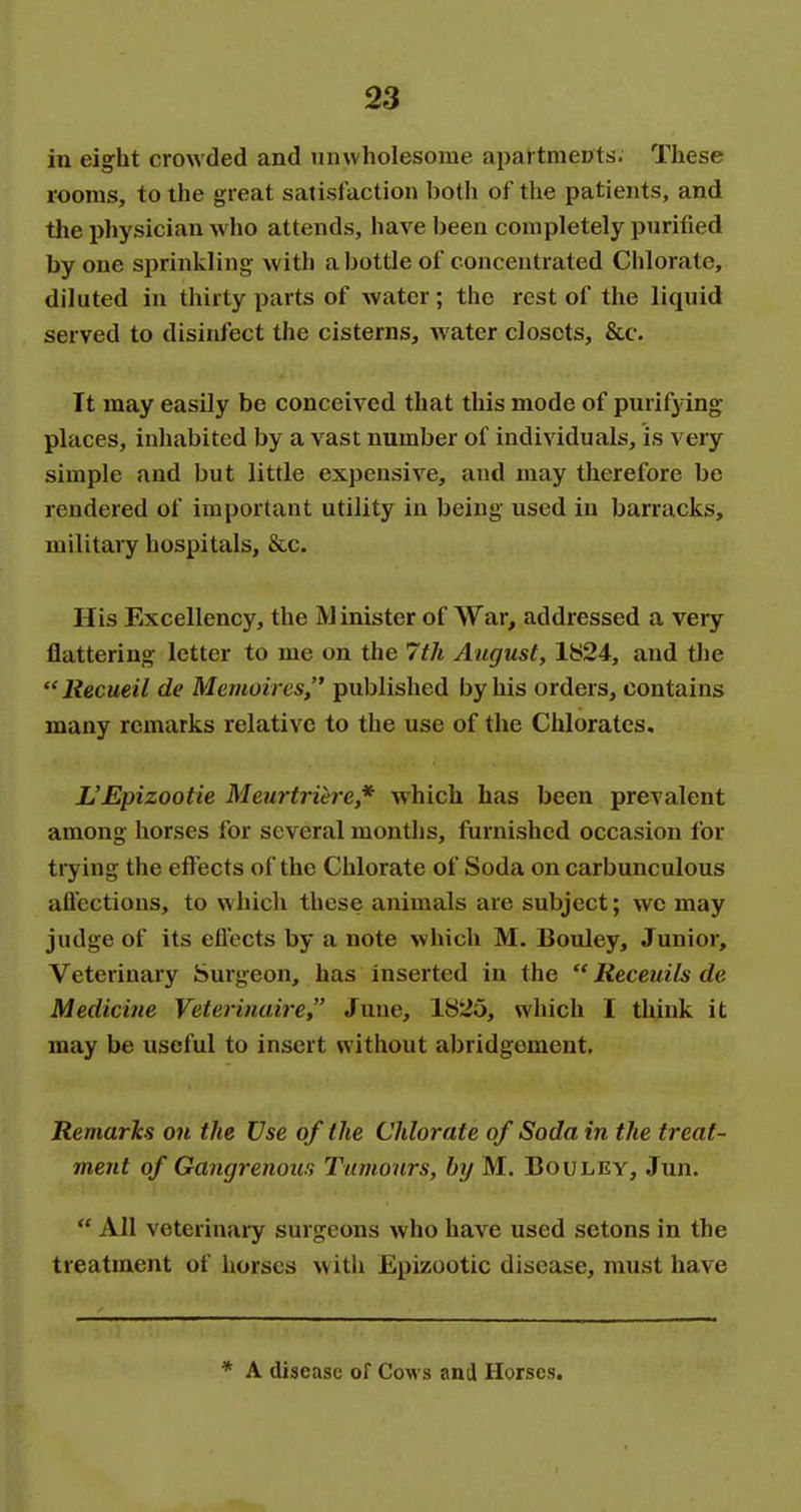 in eight crowded and unwholesome apartments. These rooms, to the great satisfaction both of the patients, and the physician who attends, have been completely purified by one sprinkling with a bottle of concentrated Chlorate, diluted in thirty parts of water; the rest of the liquid served to disinfect the cisterns, water closets, &c. It may easily be conceived that this mode of purifying places, inhabited by a vast number of individuals, is very simple and but little expensive, and may therefore be rendered of important utility in being used in barracks, military hospitals, &c. His Excellency, the M inister of War, addressed a veiy flattering letter to me on the 7th August, 1824, and the Recueil de Memoircs, published by his orders, contains many remarks relative to the use of the Chlorates, L'Epizootie Meurtriere,* which has been prevalent among horses for several montlis, furnished occasion for tiying the effects of the Chlorate of Soda on carbunculous aflections, to which these animals are subject; we may judge of its efitcts by a note which M. Bouley, Junior, Veterinary Surgeon, has inserted in the  Receuils de Medicine Veterinaire, June, 1825, which I think it may be useful to insert without abridgement. Remarks on the Use of the Chlorate of Soda in the treat- ment of Gangrenour, Tumours, by M. Bouley, Jun.  All veterinaiy surgeons who have used setons in the treatment of horses with Epizootic disease, must have * A disease of Cows anil Horses.