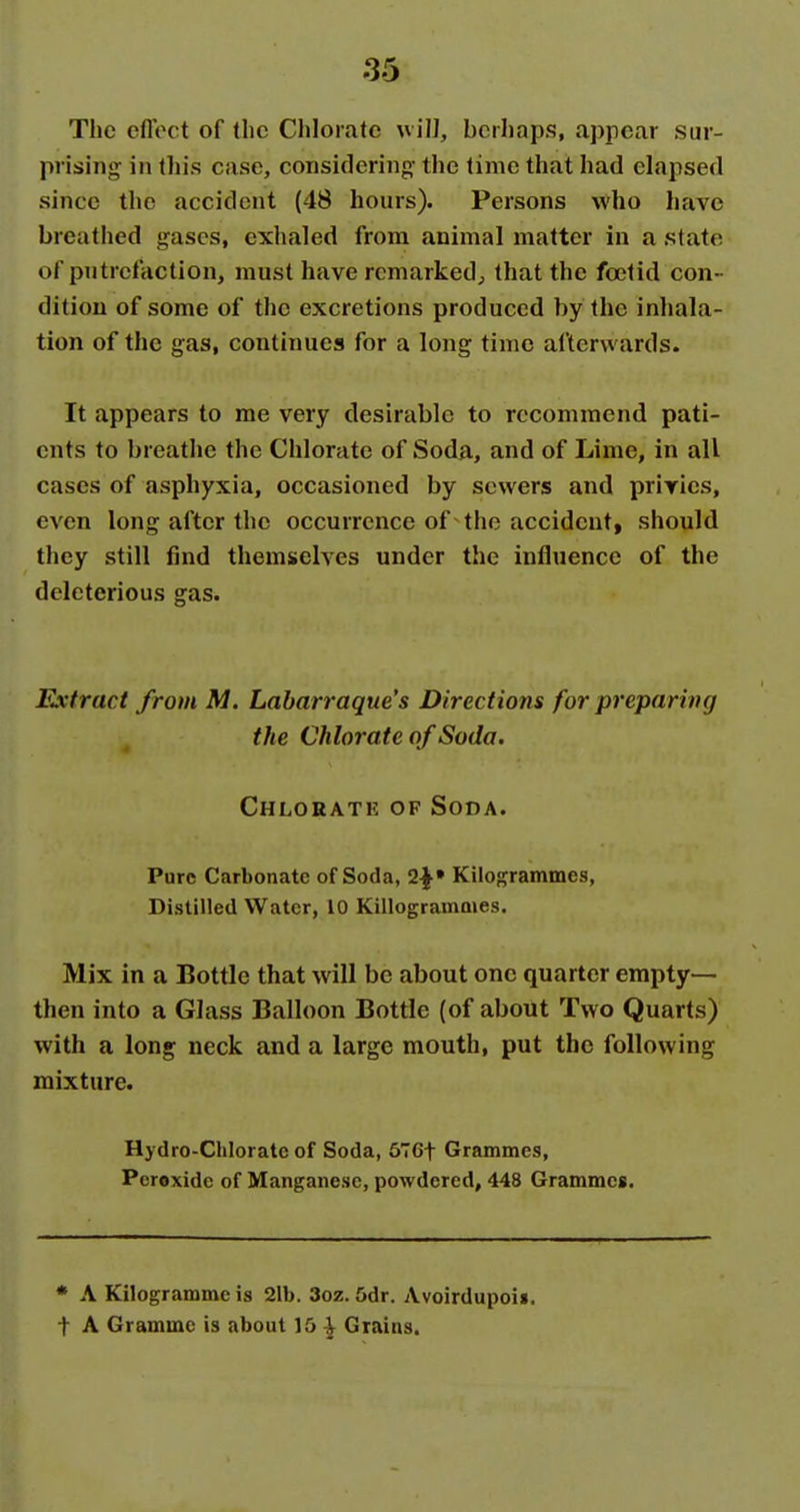 The effect of the Chlorate u ill, berhaps, appear sur- prising in this case, considering- the time that had elapsed since the accident (48 hours). Persons who have breathed gases, exhaled from animal matter in a state of putrefaction, must have remarked^ that the foetid con- dition of some of the excretions produced by the inhala- tion of the gas, continues for a long time afterwards. It appears to me very desirable to recommend pati- ents to breathe the Chlorate of Soda, and of Lime, in all cases of asphyxia, occasioned by sewers and priries, even long after the occurrence of the accident, should they still find themselves under the influence of the deleterious gas. Extract from M. Labarraque's Directions for preparing the Chlorate of Soda. Chlorate of Soda. Pure Carbonate of Soda, Kilogrammes, Distilled Water, 10 Killogrammes. Mix in a Bottle that will be about one quarter empty- then into a Glass Balloon Bottle (of about Two Quarts) with a long neck and a large mouth, put the following mixture. Hydro-Chlorate of Soda, 676t Grammes, Peroxide of Manganese, powdered, 448 Grammes. * A Kilogramme is 2lb. 3oz. 5dr. Avoirdupoii. t A Gramme is about 15 | Grains.