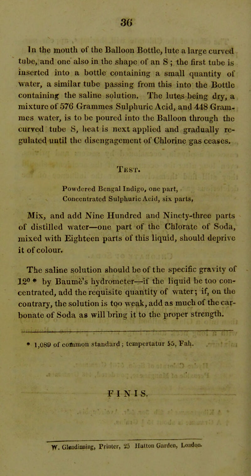 3G In the mouth of the Balloon Bottle, lute a large curved tube, and one also in the shape of an S ; the first tube is inserted into a bottle containing a small quantity of water, a similar tube passing from this into the Bottle containing the saline solution. The lutes being dry, a mixture of 576 Grammes Sulphuric Acid, and 448 Gram- mes water, is to be poured into the Balloon through the curved tube S, heat is next applied and gradually re- gulated until the disengagement of Chlorine gas ceases. Test. Powdered Bengal Indigo, one part, Concentrated Sulphuric Acid, six parts, Mix, and add Nine Hundred and Ninetj'-three parts of distilled water—one part of the Chlorate of Soda, mixed with Eighteen parts of this liquid, should deprive it of colour. The saline solution should be of the specific gravity of J2® ♦ by Baum^'s hydrometer—if the liquid be too con- centrated, add the requisite quantity of water; if, on the contrary, the solution is too weak, add as much of the car- bonate of Soda as will bring it to the proper strength. • 1,089 of common standard ; tcnipcrtalur 55, Fah, FINIS. Yf. Glwjdinning, Printer, 25 Ilattou Garden, Loadnn.