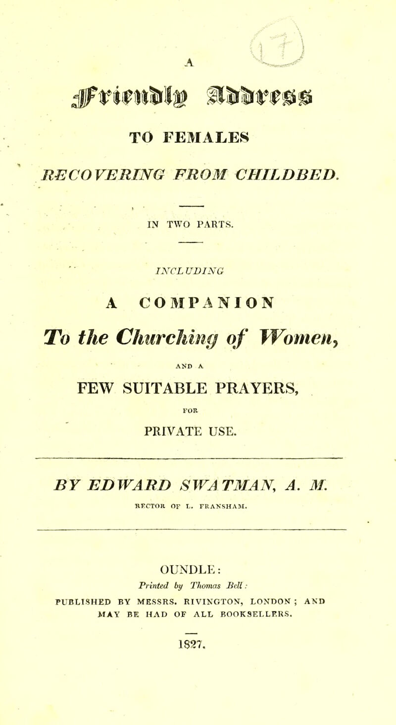 TO FEMALES RECOVERING FROM CHILDBED. IN TWO PARTS. INCL UVING A COMPANION To the ChurcMng of WomeUy AND A FEW SUITABLE PRAYERS, FOR PRIVATE USE. BY EDWARD SWATMAN, A. M. HECTOR OF L. FRANSHAJI. OUNDLE: Printed by Thomas Sell ■ PUBLISHED BY MESSRS. RIVINGTON, LONDON ; AND MAY BE HAD OF ALL BOOKSELLERS. 1827.