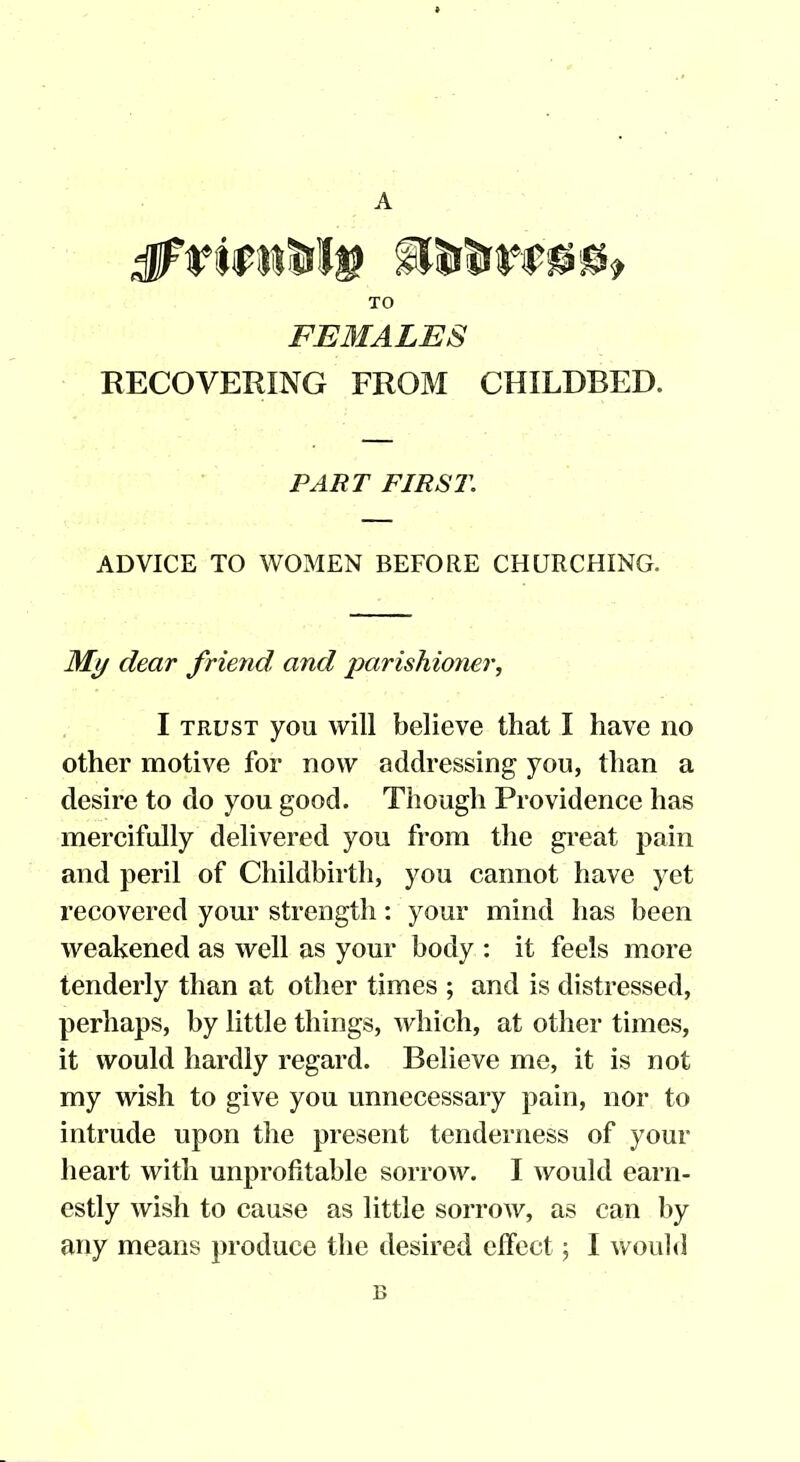 TO FEMALES RECOVERING FROM CHILDBED. PART FIRST. ADVICE TO WOMEN BEFORE CHURCHING. Ml/ dear friend and parishioner, I TRUST you will believe that I have no other motive for now addressing you, than a desire to do you good. Though Providence has mercifully delivered you from the great pain and peril of Childbirth, you cannot have yet recovered your strength: your mind has been weakened as well as your body : it feels more tenderly than at other times ; and is distressed, perhaps, by little things, which, at other times, it would hardly regard. Believe me, it is not my wish to give you unnecessary pain, nor to intrude upon the present tenderness of your heart with unprofitable sorrow. I would earn- estly wish to cause as little sorrow, as can by any means produce the desired effect; I wouhl B