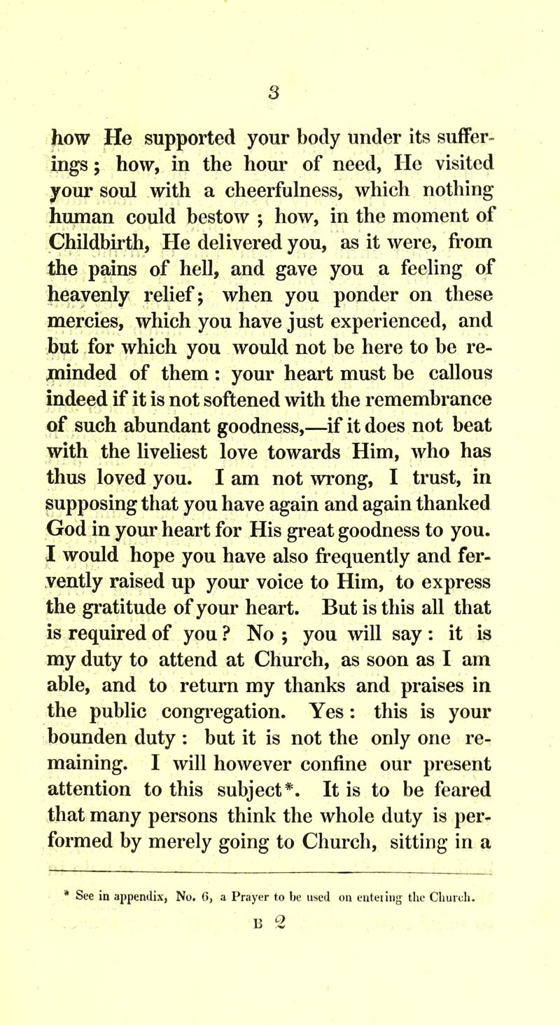 how He supported your body under its suffer- ings ; how, in the hour of need, He visited your soul with a cheerfulness, which nothing human could bestow ; how, in the moment of Childbirth, He delivered you, as it were, from the pains of hell, and gave you a feeling of heavenly relief; when you ponder on these mercies, which you have just experienced, and but for which you would not be here to be re- minded of them : your heart must be callous indeed if it is not softened with the remembrance of such abundant goodness,—if it does not beat with the liveliest love towards Him, who has thus loved you. I am not wrong, I trust, in supposing that you have again and again thanked God in your heart for His great goodness to you. I would hope you have also frequently and fer- vently raised up your voice to Him, to express the gratitude of your heart. But is this all that is required of you ? No ; you will say : it is my duty to attend at Church, as soon as I am able, and to return my thanks and praises in the public congregation. Yes: this is your bounden duty : but it is not the only one re- maining. I will however confine our present attention to this subject*. It is to be feared that many persons think the whole duty is per- formed by merely going to Church, sitting in a * See in appendix, No. (>, a Prayer to be used on euteiiiig the Church. B 2