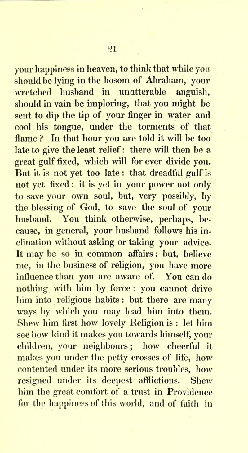 your happiness in heaven, to think that while yoa should be lying in the hosom of Abraham, your wretched husband in unutterable anguish, should in vain be imploring, that you might be sent to dip the tip of your finger in water and cool his tongue, under the torments of that flame ? In that hour you are told it will be too late to give the least relief: there will then be a great gulf fixed, which will for ever divide you. But it is not yet too late : that dreadful gulf is not yet fixed: it is yet in your power not only to save your own soul, but, very possibly, by the blessing of God, to save the soul of your husband. You think otherwise, perhaps, be- cause, in general, your husband follows his in- clination without asking or taking your advice. It may be so in common affairs: but, believe me, in the business of religion, you have more influence than you are aware of. You can do nothing with him by force : you cannot drive him into religious habits: but there are many ways by which you may lead him into them. Shew him first how lovely Religion is : let him see how kind it makes you towards himself, yotu' children, your neighbours; how cheerful it makes you under the petty crosses of life, how contented under its more serious troubles, how resigned under its deepest afflictions. Shew him the great comfort of a trust in Providence for the happiness of this world, and of faith in