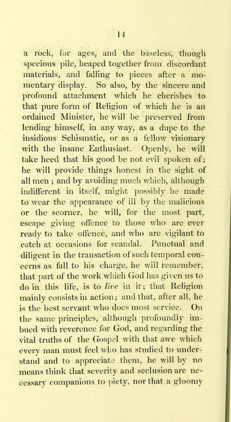 J4 a rock, for ages, and the baseless, though specious pile, heaped together from discordant materials, and falling to pieces after a mo- mentary display. So also, by the sincere and profound attachment which he cherishes to that pure form of Religion of which he is an ordained Minister, he will be preserved from lending himself, in any way, as a dupe to the insidious Schismatic, or as a fellow visionary with the insane Enthusiast. Openly, he will take heed that his good be not evil spoken of; he will provide things honest in the sight of all men ; and by avoiding much which, although indifferent in itself, might possibly be made to wear the appearance of ill by the malicious or the scorner, he will, for the most part, escape giving offence to those Avho are ever ready to take offence, and who are vigilant to catch at occasions for scandal. Punctual and diligent in the transaction of such temporal con- cerns as fall to his charge, he will remember, that part of the work which God has given us to do in this life, is to live in it; that Religion mainly consists in action; and that, after all, he is the best servant who does most service. On the same principles, although profoundly im- bued with reverence for God, and regarding the vital truths of the Gospel with that awe which every man must feel who has studied to imder- stand and to appreciate them, he will by no means think that severity and seclusion are ne- cessary companions to piety, nor that a gloomy