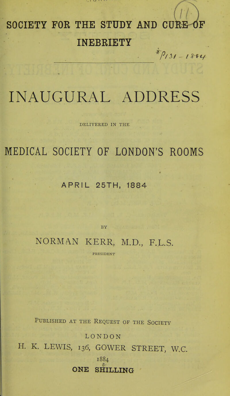 SOCIETY FOR THE STUDY AND CU INEBRIETY 7? INAUGURAL ADDRESS DELIVERED IN THE MEDICAL SOCIETY OF LONDON'S ROOMS APRIL 25TH, 1884 BY NORM/VN KERR, M.D., F.L.S. PRESIDENT Published at the Request of the Society LONDON H. K. LEWIS, 136, GOWER STREET, W.C 1884 ONE SHILLING