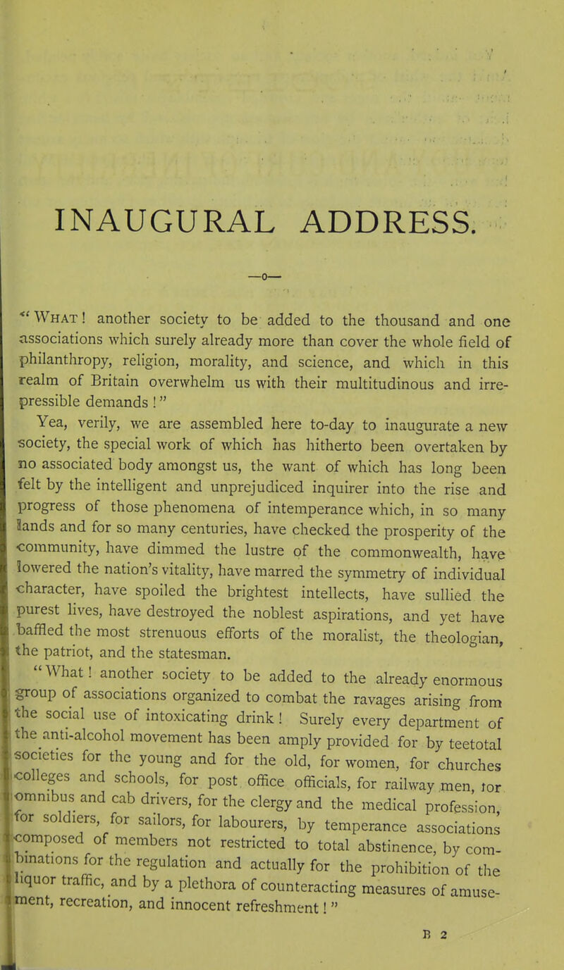 INAUGURAL ADDRESS. *'What! another society to be added to the thousand and one associations which surely already more than cover the whole field of philanthropy, religion, morality, and science, and which in this realm of Britain overwhelm us with their multitudinous and irre- pressible demands ! Yea, verily, we are assembled here to-day to inaugurate a new society, the special work of which has hitherto been overtaken by no associated body amongst us, the want of which has long been felt by the intelligent and unprejudiced inquirer into the rise and progress of those phenomena of intemperance which, in so many lands and for so many centuries, have checked the prosperity of the community, have dimmed the lustre of the commonwealth, have lowered the nation's vitality, have marred the symmetry of individual character, have spoiled the brightest intellects, have sullied the purest lives, have destroyed the noblest aspirations, and yet have ■baffled the most strenuous efforts of the moralist, the theologian, the patriot, and the statesman. What! another society to be added to the already enormous group of associations organized to combat the ravages arising from the social use of intoxicating drink! Surely every department of the anti-alcohol movement has been amply provided for by teetotal societies for the young and for the old, for women, for churches colleges and schools, for post office officials, for railway men lor omnibus and cab drivers, for the clergy and the medical profession for soldiers, for sailors, for labourers, by temperance associations omposed of members not restricted to total abstinence, by com- jbmations for the regulation and actually for the prohibition of the Hquor traffic, and by a plethora of counteracting measures of amuse- ■^ent, recreation, and innocent refreshment!  B 2