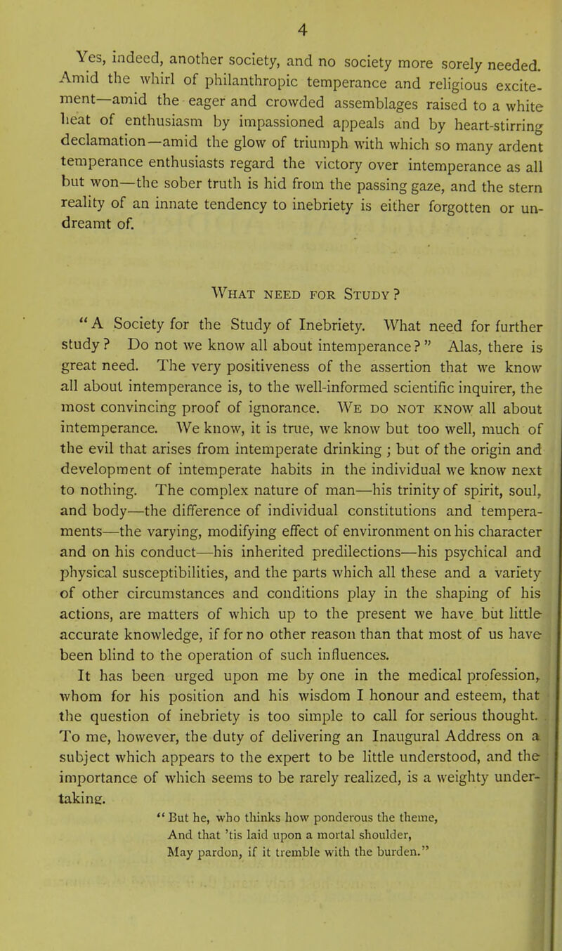 Yes, indeed, another society, and no society more sorely needed. Amid the whirl of philanthropic temperance and religious excite- ment—amid the eager and crowded assemblages raised to a white lieat of enthusiasm by impassioned appeals and by heart-stirring declamation—amid the glow of triumph with which so many ardent temperance enthusiasts regard the victory over intemperance as all but won—the sober truth is hid from the passing gaze, and the stern reality of an innate tendency to inebriety is either forgotten or un- dreamt of. What need for Study?  A Society for the Study of Inebriety. What need for further study ? Do not we know all about intemperance ?  Alas, there is great need. The very positiveness of the assertion that we know all about intemperance is, to the well-informed scientific inquirer, the most convincing proof of ignorance. We do not know all about intemperance. We know, it is true, we know but too well, much of the evil that arises from intemperate drinking ; but of the origin and development of intemperate habits in the individual we know next to nothing. The complex nature of man—his trinity of spirit, soul, and body—the difference of individual constitutions and tempera- ments—the varying, modifying effect of environment on his character and on his conduct—his inherited predilections—his psychical and physical susceptibilities, and the parts which all these and a variety of other circumstances and conditions play in the shaping of his actions, are matters of which up to the present we have biit little accurate knowledge, if for no other reason than that most of us have been blind to the operation of such influences. It has been urged upon me by one in the medical profession^ whom for his position and his wisdom I honour and esteem, that the question of inebriety is too simple to call for serious thought. To me, however, the duty of delivering an Inaugural Address on a subject which appears to the expert to be little understood, and the importance of which seems to be rarely realized, is a weighty under- taking.  But he, who thinks how ponderous the theme, And that 'tis laid upon a mortal shoulder, IMay pardon, if it tremble with the burden.