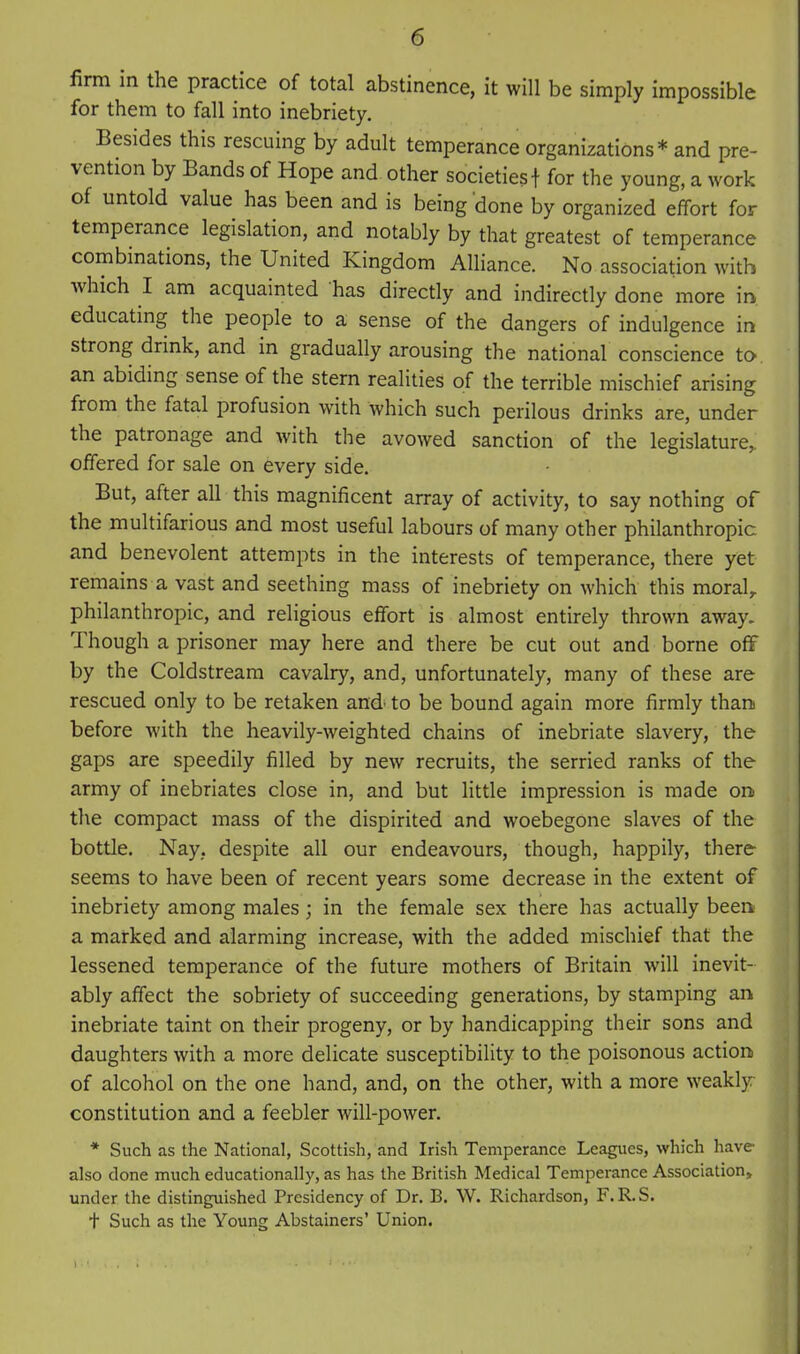 firm in the practice of total abstinence, it will be simply impossible for them to fall into inebriety. Besides this rescuing by adult temperance organizations* and pre- vention by Bands of Hope and other societies! for the young, a work of untold value has been and is being done by organized effort for temperance legislation, and notably by that greatest of temperance combmations, the United Kingdom Alliance. No association with which I am acquainted has directly and indirectly done more in educating the people to a sense of the dangers of indulgence in strong drink, and in gradually arousing the national conscience to. an abiding sense of the stern realities of the terrible mischief arising from the fatal profusion with which such perilous drinks are, under the patronage and with the avowed sanction of the legislature, offered for sale on every side. But, after all this magnificent array of activity, to say nothing of the multifarious and most useful labours of many other philanthropic and benevolent attempts in the interests of temperance, there yet remains a vast and seething mass of inebriety on which this moral, philanthropic, and religious effort is almost entirely thrown away. Though a prisoner may here and there be cut out and borne off by the Coldstream cavalry, and, unfortunately, many of these are rescued only to be retaken and' to be bound again more firmly thani before with the heavily-weighted chains of inebriate slavery, the gaps are speedily filled by new recruits, the serried ranks of the army of inebriates close in, and but little impression is made on the compact mass of the dispirited and woebegone slaves of the bottle. Nay, despite all our endeavours, though, happily, there seems to have been of recent years some decrease in the extent of inebriety among males; in the female sex there has actually been a marked and alarming increase, with the added mischief that the lessened temperance of the future mothers of Britain will inevit- ably affect the sobriety of succeeding generations, by stamping an inebriate taint on their progeny, or by handicapping their sons and daughters with a more delicate susceptibility to the poisonous action of alcohol on the one hand, and, on the other, with a more weakly constitution and a feebler will-power. * Such as the National, Scottish, and Irish Temperance Leagues, which have- also done much educationally, as has the British Medical Temperance Association, under the distinguished Presidency of Dr. B. W. Richardson, F. R.S. t Such as the Young Abstainers' Union.