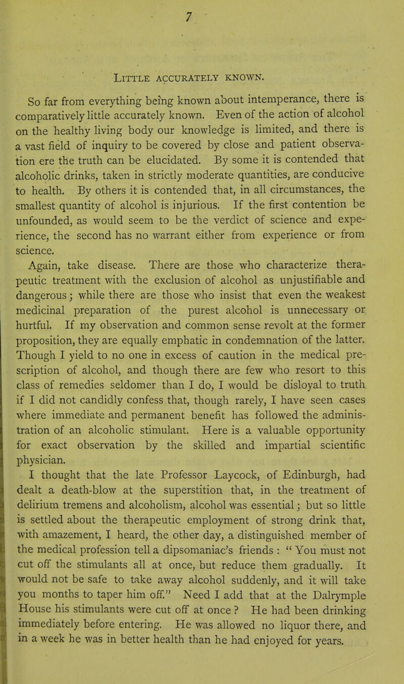 Little accurately known. So far from everything being known about intemperance, there is comparatively little accurately known. Even of the action of alcohol on the healthy living body our knowledge is limited, and there is a vast field of inquiry to be covered by close and patient observa- tion ere the truth can be elucidated. By some it is contended that alcoholic drinks, taken in strictly moderate quantities, are conducive to health. By others it is contended that, in all circumstances, the smallest quantity of alcohol is injurious. If the first contention be unfounded, as would seem to be the verdict of science and expe- rience, the second has no warrant either from experience or from science. Again, take disease. There are those who characterize thera- peutic treatment with the exclusion of alcohol as unjustifiable and dangerous; while there are those who insist that even the weakest medicinal preparation of the purest alcohol is unnecessary or hurtful. If my observation and common sense revolt at the former proposition, they are equally emphatic in condemnation of the latter. Though I yield to no one in excess of caution in the medical pre- scription of alcohol, and though there are few who resort to this class of remedies seldomer than I do, I would be disloyal to truth if I did not candidly confess that, though rarely, I have seen cases where immediate and permanent benefit has followed the adminis- tration of an alcoholic stimulant. Here is a valuable opportunity for exact observation by the skilled and impartial scientific physician. I thought that the late Professor Laycock, of Edinburgh, had dealt a death-blow at the superstition that, in the treatment of delirium tremens and alcoholism, alcohol was essential; but so little is settled about the therapeutic employment of strong drink that, with amazement, I heard, the other day, a distinguished member of the medical profession tell a dipsomaniac's friends :  You must not cut off the stimulants all at once, but reduce them gradually. It would not be safe to take away alcohol suddenly, and it will take you months to taper him off. Need I add that at the Dalrymple House his stimulants were cut off at once ? He had been drinking immediately before entering. He was allowed no liquor there, and in a week he was in better health than he had enjoyed for years.