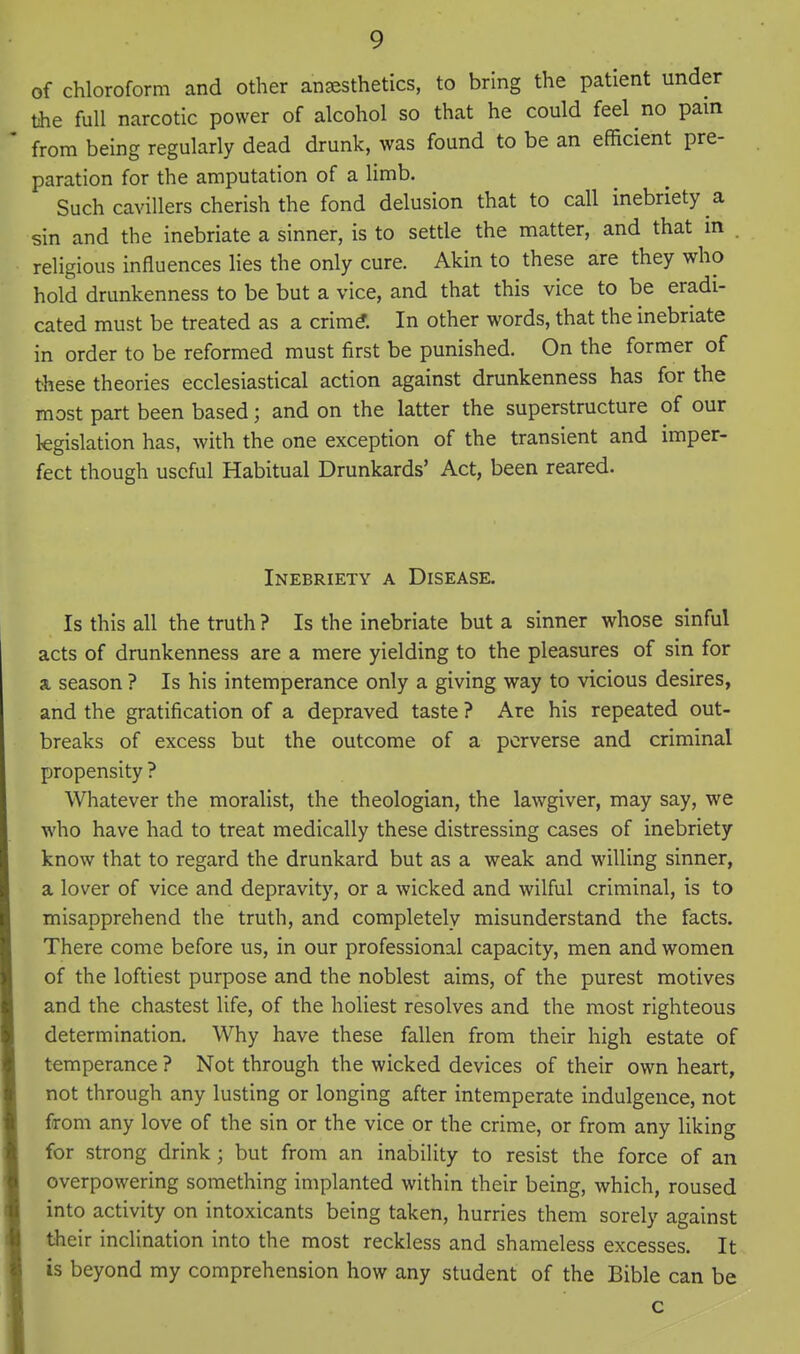 of chloroform and other anesthetics, to bring the patient under the full narcotic power of alcohol so that he could feel no pam from being regularly dead drunk, was found to be an efficient pre- paration for the amputation of a limb. Such cavillers cherish the fond delusion that to call inebriety a sin and the inebriate a sinner, is to settle the matter, and that in religious influences lies the only cure. Akin to these are they who hold drunkenness to be but a vice, and that this vice to be eradi- cated must be treated as a crim^. In other words, that the inebriate in order to be reformed must first be punished. On the former of these theories ecclesiastical action against drunkenness has for the most part been based; and on the latter the superstructure of our legislation has, with the one exception of the transient and imper- fect though useful Habitual Drunkards' Act, been reared. Inebriety a Disease. Is this all the truth ? Is the inebriate but a sinner whose sinful acts of drunkenness are a mere yielding to the pleasures of sin for a season ? Is his intemperance only a giving way to vicious desires, and the gratification of a depraved taste ? Are his repeated out- breaks of excess but the outcome of a perverse and criminal propensity ? Whatever the moralist, the theologian, the lawgiver, may say, we who have had to treat medically these distressing cases of inebriety know that to regard the drunkard but as a weak and willing sinner, a lover of vice and depravity, or a wicked and wilful criminal, is to misapprehend the truth, and completely misunderstand the facts. There come before us, in our professional capacity, men and women of the loftiest purpose and the noblest aims, of the purest motives and the chastest life, of the holiest resolves and the most righteous determination. Why have these fallen from their high estate of temperance ? Not through the wicked devices of their own heart, not through any lusting or longing after intemperate indulgence, not from any love of the sin or the vice or the crime, or from any liking for strong drink; but from an inability to resist the force of an overpowering something implanted within their being, which, roused into activity on intoxicants being taken, hurries them sorely against their inclination into the most reckless and shameless excesses. It is beyond my comprehension how any student of the Bible can be c